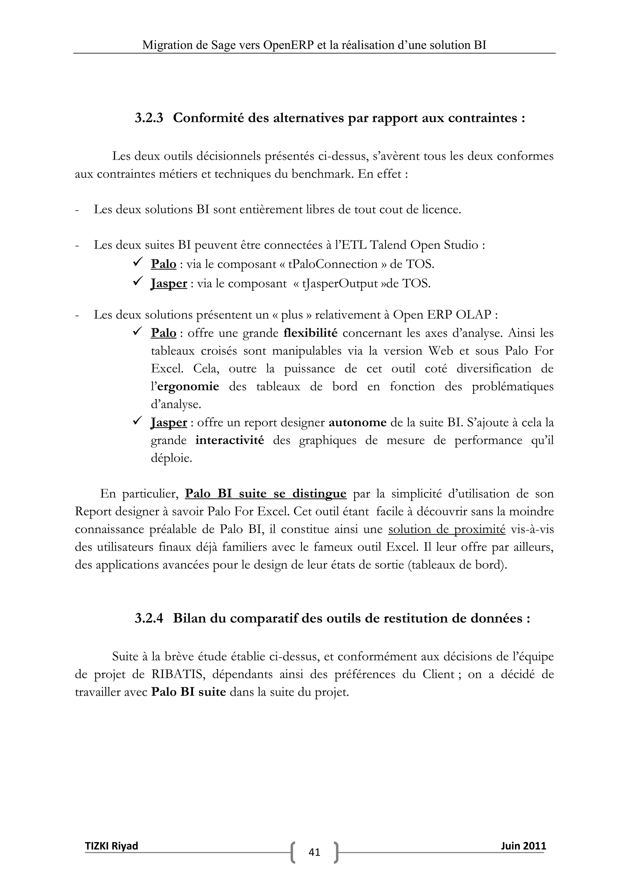 Migration de Sage vers OpenERP et la réalisation d‟une solution BI




              3.2.3 Conformité des alternatives par rapport aux contraintes :

      Les deux outils décisionnels présentés ci-dessus, s’avèrent tous les deux conformes
aux contraintes métiers et techniques du benchmark. En effet :

-    Les deux solutions BI sont entièrement libres de tout cout de licence.

-    Les deux suites BI peuvent être connectées à l’ETL Talend Open Studio :
             Palo : via le composant « tPaloConnection » de TOS.
             Jasper : via le composant « tJasperOutput »de TOS.

-    Les deux solutions présentent un « plus » relativement à Open ERP OLAP :
             Palo : offre une grande flexibilité concernant les axes d’analyse. Ainsi les
               tableaux croisés sont manipulables via la version Web et sous Palo For
               Excel. Cela, outre la puissance de cet outil coté diversification de
               l’ergonomie des tableaux de bord en fonction des problématiques
               d’analyse.
             Jasper : offre un report designer autonome de la suite BI. S’ajoute à cela la
               grande interactivité des graphiques de mesure de performance qu’il
               déploie.

     En particulier, Palo BI suite se distingue par la simplicité d’utilisation de son
Report designer à savoir Palo For Excel. Cet outil étant facile à découvrir sans la moindre
connaissance préalable de Palo BI, il constitue ainsi une solution de proximité vis-à-vis
des utilisateurs finaux déjà familiers avec le fameux outil Excel. Il leur offre par ailleurs,
des applications avancées pour le design de leur états de sortie (tableaux de bord).


              3.2.4 Bilan du comparatif des outils de restitution de données :

        Suite à la brève étude établie ci-dessus, et conformément aux décisions de l’équipe
de projet de RIBATIS, dépendants ainsi des préférences du Client ; on a décidé de
travailler avec Palo BI suite dans la suite du projet.




    TIZKI Riyad                                                                        Juin 2011
                                                 41
 