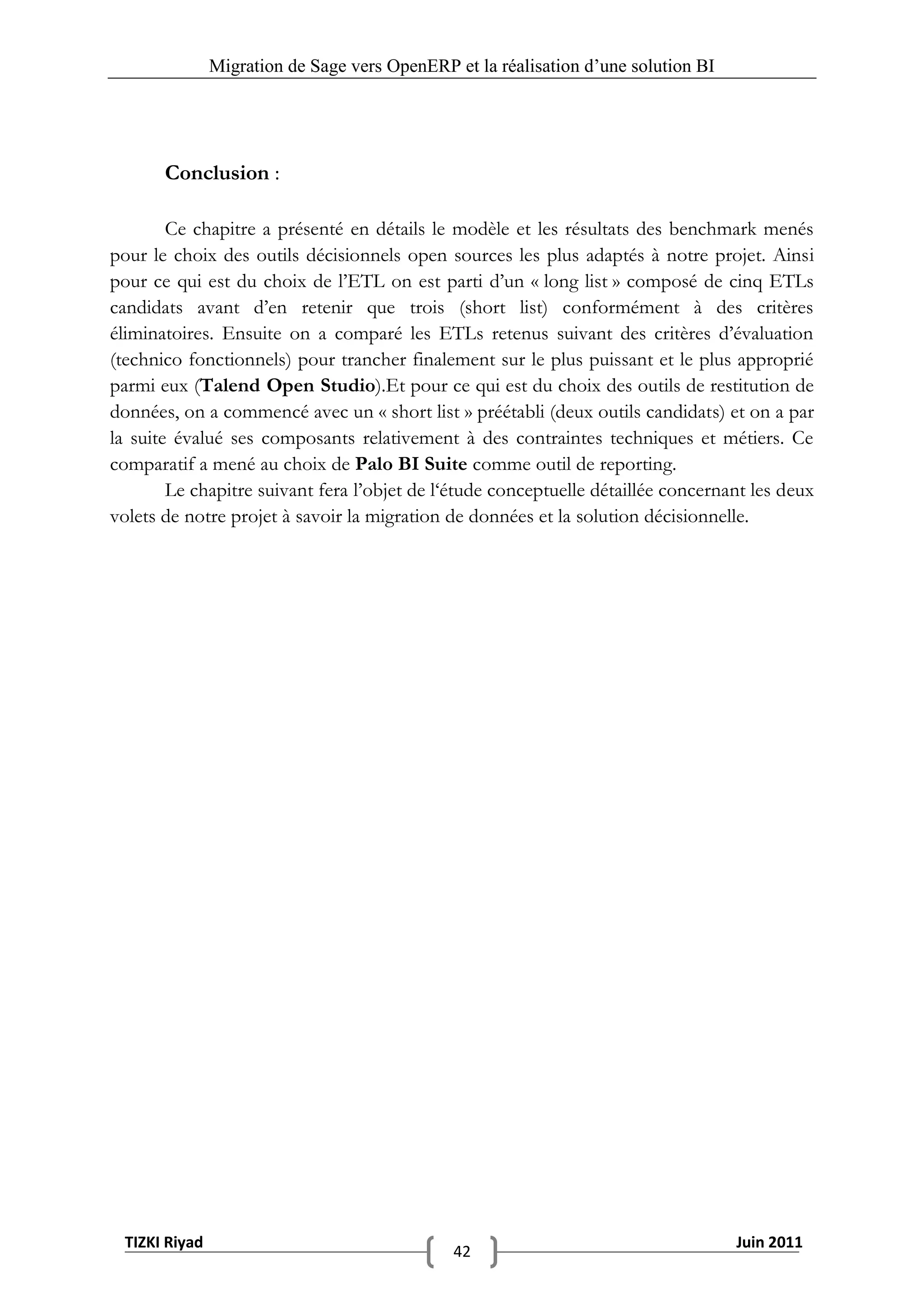 Migration de Sage vers OpenERP et la réalisation d‟une solution BI




       Conclusion :

        Ce chapitre a présenté en détails le modèle et les résultats des benchmark menés
pour le choix des outils décisionnels open sources les plus adaptés à notre projet. Ainsi
pour ce qui est du choix de l’ETL on est parti d’un « long list » composé de cinq ETLs
candidats avant d’en retenir que trois (short list) conformément à des critères
éliminatoires. Ensuite on a comparé les ETLs retenus suivant des critères d’évaluation
(technico fonctionnels) pour trancher finalement sur le plus puissant et le plus approprié
parmi eux (Talend Open Studio).Et pour ce qui est du choix des outils de restitution de
données, on a commencé avec un « short list » préétabli (deux outils candidats) et on a par
la suite évalué ses composants relativement à des contraintes techniques et métiers. Ce
comparatif a mené au choix de Palo BI Suite comme outil de reporting.
        Le chapitre suivant fera l’objet de l‘étude conceptuelle détaillée concernant les deux
volets de notre projet à savoir la migration de données et la solution décisionnelle.




 TIZKI Riyad                                                                        Juin 2011
                                              42
 