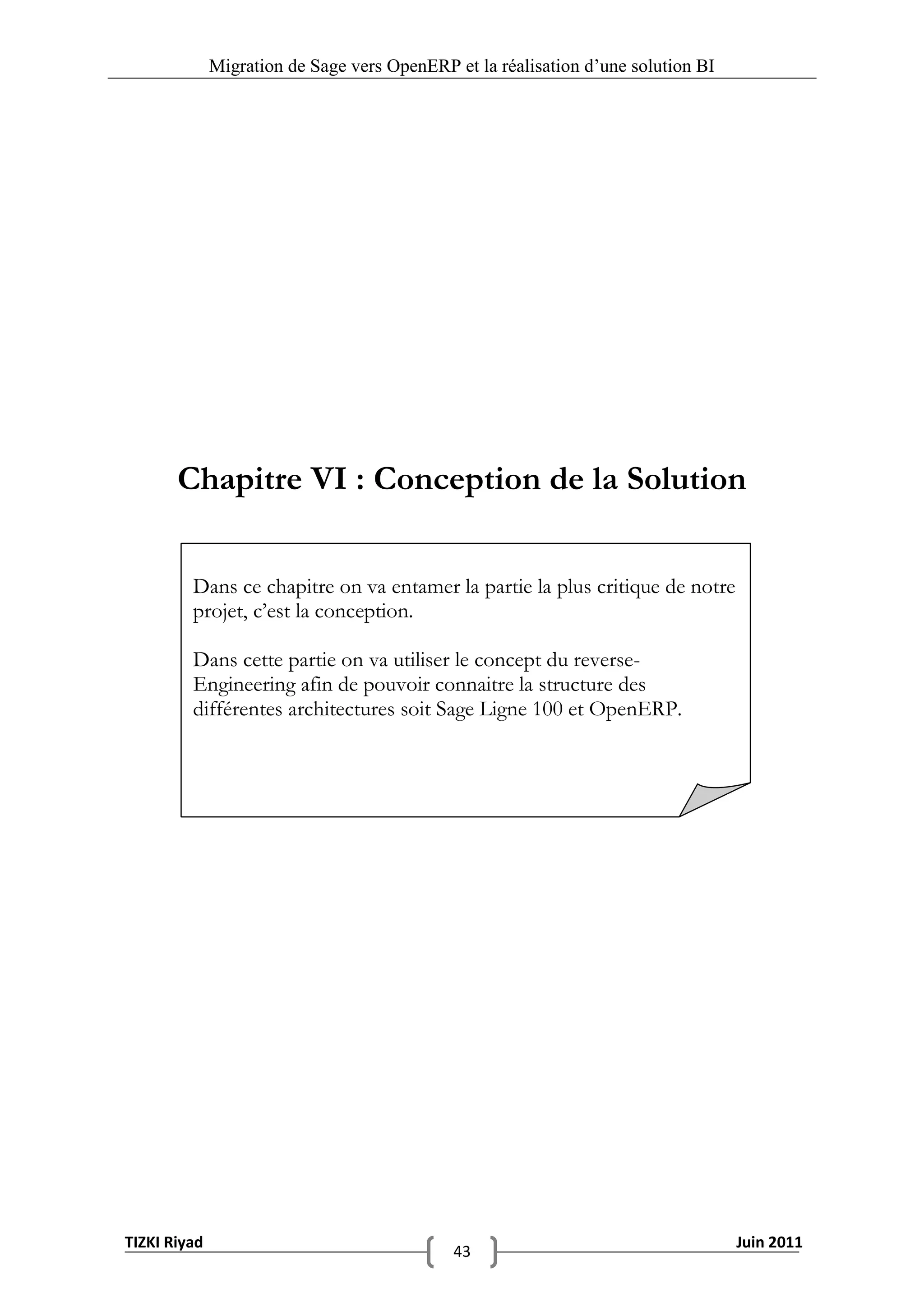 Migration de Sage vers OpenERP et la réalisation d‟une solution BI




       Chapitre VI : Conception de la Solution


         Dans ce chapitre on va entamer la partie la plus critique de notre
         projet, c’est la conception.

         Dans cette partie on va utiliser le concept du reverse-
         Engineering afin de pouvoir connaitre la structure des
         différentes architectures soit Sage Ligne 100 et OpenERP.




TIZKI Riyad                                                                        Juin 2011
                                             43
 