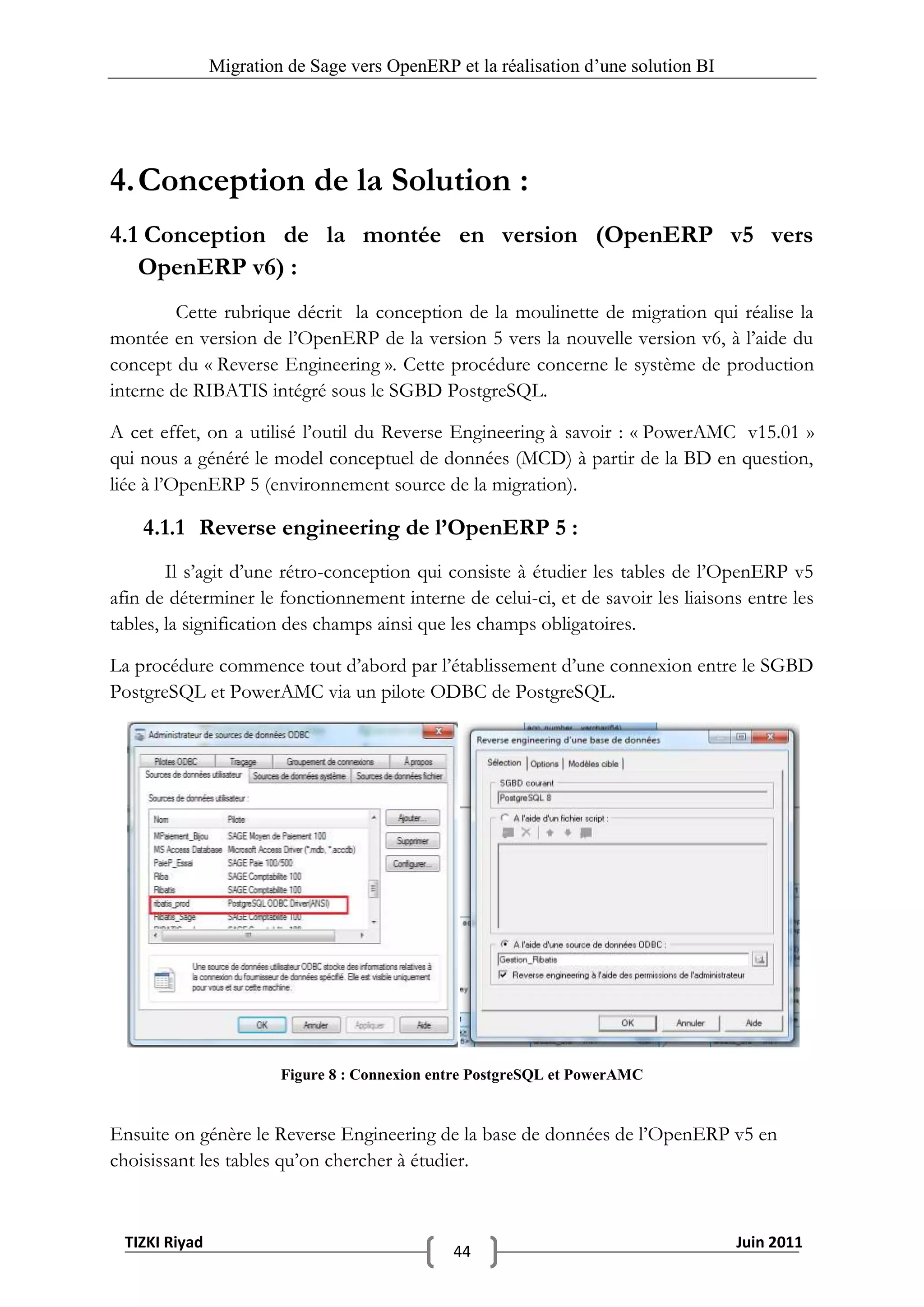 Migration de Sage vers OpenERP et la réalisation d‟une solution BI




4. Conception de la Solution :
4.1 Conception de la montée en version (OpenERP v5 vers
   OpenERP v6) :
         Cette rubrique décrit la conception de la moulinette de migration qui réalise la
montée en version de l’OpenERP de la version 5 vers la nouvelle version v6, à l’aide du
concept du « Reverse Engineering ». Cette procédure concerne le système de production
interne de RIBATIS intégré sous le SGBD PostgreSQL.

A cet effet, on a utilisé l’outil du Reverse Engineering à savoir : « PowerAMC v15.01 »
qui nous a généré le model conceptuel de données (MCD) à partir de la BD en question,
liée à l’OpenERP 5 (environnement source de la migration).

    4.1.1 Reverse engineering de l’OpenERP 5 :
        Il s’agit d’une rétro-conception qui consiste à étudier les tables de l’OpenERP v5
afin de déterminer le fonctionnement interne de celui-ci, et de savoir les liaisons entre les
tables, la signification des champs ainsi que les champs obligatoires.

La procédure commence tout d’abord par l’établissement d’une connexion entre le SGBD
PostgreSQL et PowerAMC via un pilote ODBC de PostgreSQL.




                        Figure 8 : Connexion entre PostgreSQL et PowerAMC


Ensuite on génère le Reverse Engineering de la base de données de l’OpenERP v5 en
choisissant les tables qu’on chercher à étudier.



 TIZKI Riyad                                                                        Juin 2011
                                               44
 