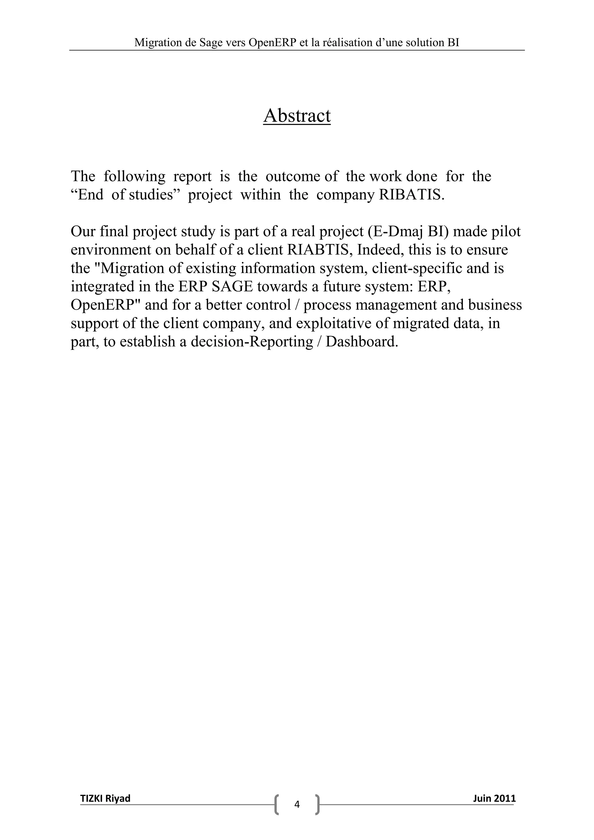 Migration de Sage vers OpenERP et la réalisation d‟une solution BI




                                         Abstract

The following report is the outcome of the work done for the
“End of studies” project within the company RIBATIS.

Our final project study is part of a real project (E-Dmaj BI) made pilot
environment on behalf of a client RIABTIS, Indeed, this is to ensure
the "Migration of existing information system, client-specific and is
integrated in the ERP SAGE towards a future system: ERP,
OpenERP" and for a better control / process management and business
support of the client company, and exploitative of migrated data, in
part, to establish a decision-Reporting / Dashboard.




 TIZKI Riyad                                                                        Juin 2011
                                               4
 