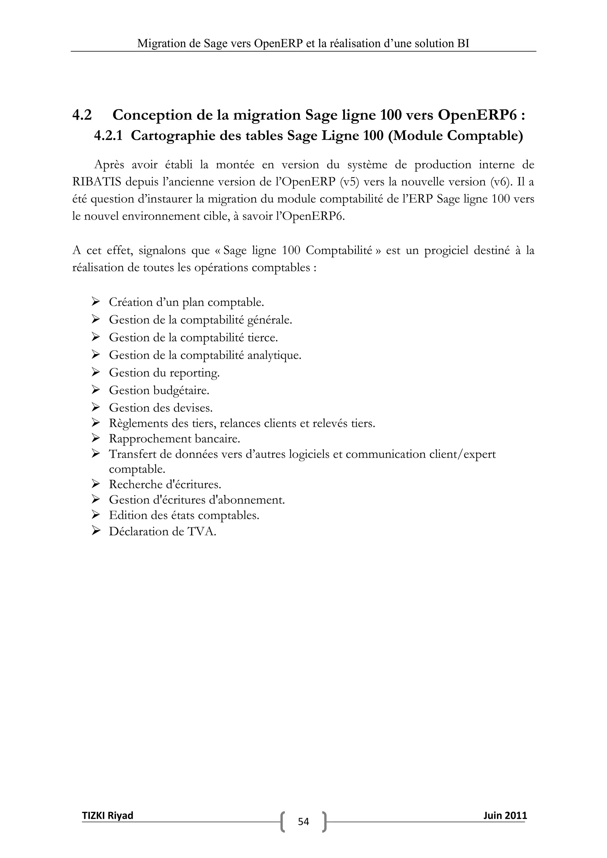 Migration de Sage vers OpenERP et la réalisation d‟une solution BI




4.2     Conception de la migration Sage ligne 100 vers OpenERP6 :
      4.2.1 Cartographie des tables Sage Ligne 100 (Module Comptable)
     Après avoir établi la montée en version du système de production interne de
RIBATIS depuis l’ancienne version de l’OpenERP (v5) vers la nouvelle version (v6). Il a
été question d’instaurer la migration du module comptabilité de l’ERP Sage ligne 100 vers
le nouvel environnement cible, à savoir l’OpenERP6.

A cet effet, signalons que « Sage ligne 100 Comptabilité » est un progiciel destiné à la
réalisation de toutes les opérations comptables :

       Création d’un plan comptable.
       Gestion de la comptabilité générale.
       Gestion de la comptabilité tierce.
       Gestion de la comptabilité analytique.
       Gestion du reporting.
       Gestion budgétaire.
       Gestion des devises.
       Règlements des tiers, relances clients et relevés tiers.
       Rapprochement bancaire.
       Transfert de données vers d’autres logiciels et communication client/expert
        comptable.
       Recherche d'écritures.
       Gestion d'écritures d'abonnement.
       Edition des états comptables.
       Déclaration de TVA.




 TIZKI Riyad                                                                        Juin 2011
                                              54
 