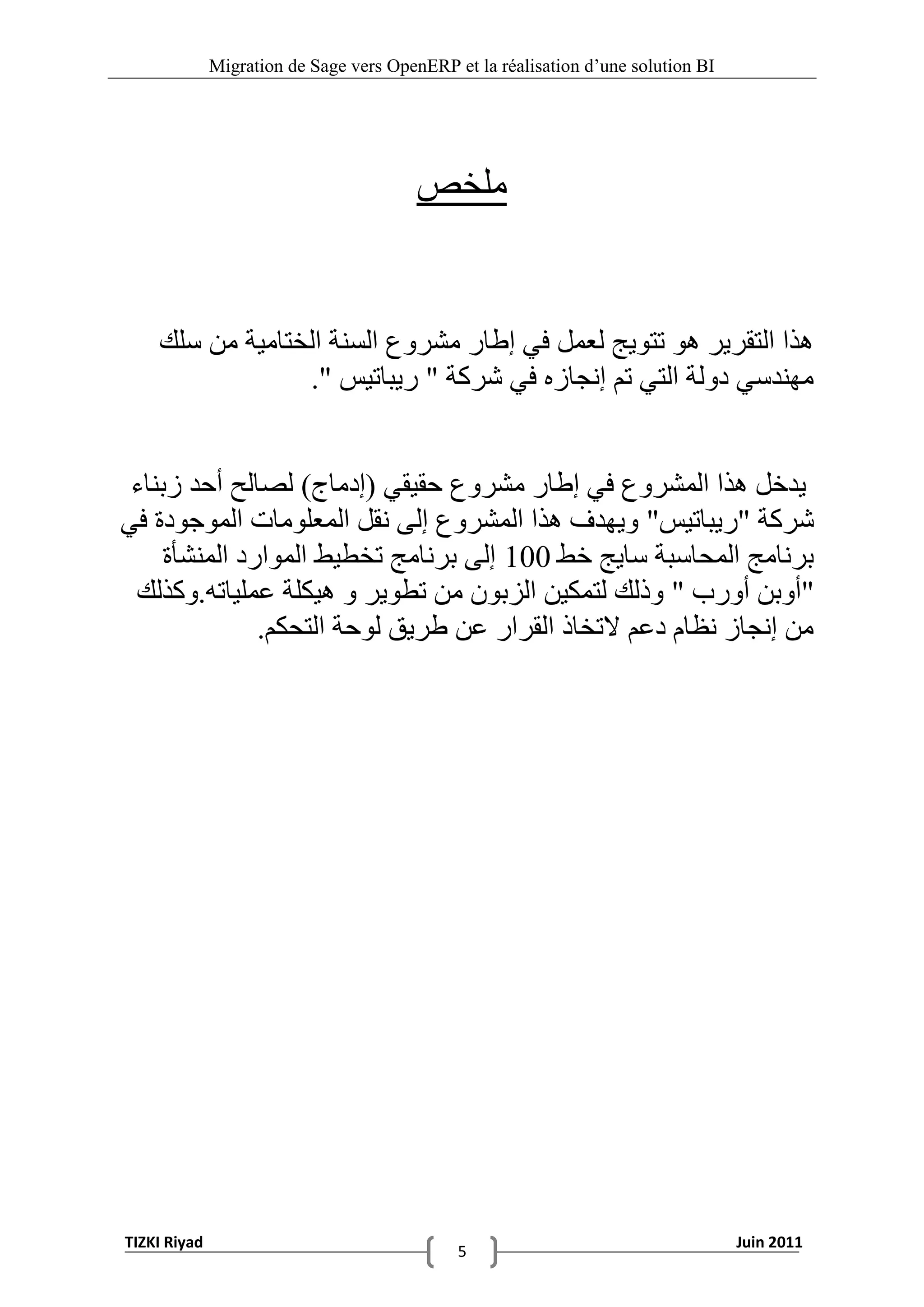 ‫‪Migration de Sage vers OpenERP et la réalisation d‟une solution BI‬‬




                                         ‫ملخص‬


    ‫ُزا التقشيش ُْ تتْيج لعول في إطاس هششّع السٌت الختاهيت هي سلك‬
                 ‫هٌِذسي دّلت التي تن إًجاصٍ في ششكت " سيباتيس ".‬


 ‫يذخل ُزا الوششّع في إطاس هششّع حقيقي (إدهاج) لصالح أحذ صبٌاء‬
‫ششكت "سيباتيس" ّيِذف ُزا الوششّع إلى ًقل الوعلْهاث الوْجْدة في‬
     ‫بشًاهج الوحاسبت سايج خط 001 إلى بشًاهج تخطيط الوْاسد الوٌشأة‬
 ‫"أّبي أّسب " ّرلك لتوكيي الضبْى هي تطْيش ّ ُيكلت عولياتَ.ّكزلك‬
               ‫هي إًجاص ًظام دعن التخار القشاس عي طشيق لْحت التحكن.‬




‫‪TIZKI Riyad‬‬                                                                        ‫1102 ‪Juin‬‬
                                              ‫5‬
 