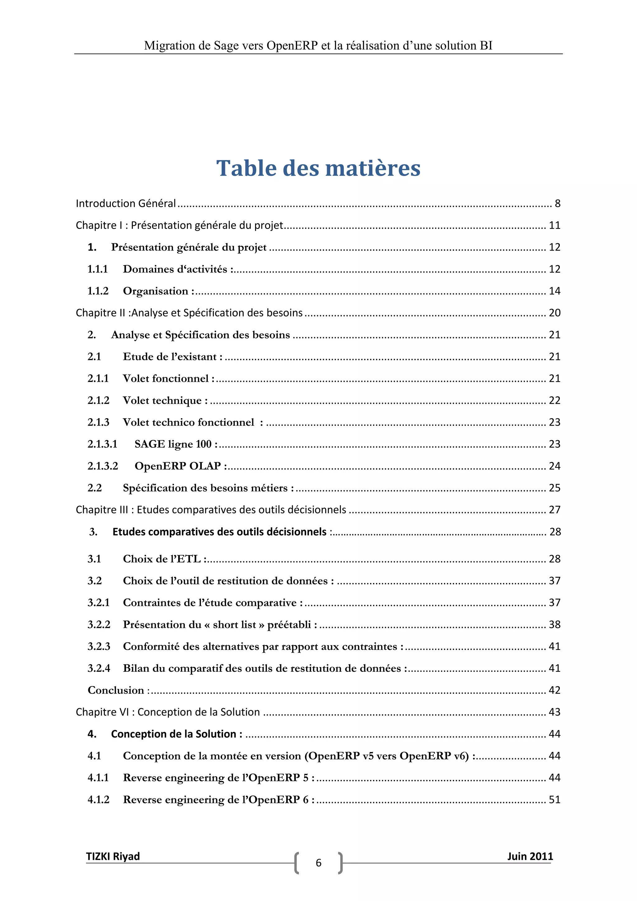 Migration de Sage vers OpenERP et la réalisation d‟une solution BI




                                           Table des matières
Introduction Général ............................................................................................................................... 8
Chapitre I : Présentation générale du projet......................................................................................... 11
   1.      Présentation générale du projet .............................................................................................. 12
   1.1.1      Domaines d‘activités :.......................................................................................................... 12
   1.1.2      Organisation : ....................................................................................................................... 14
Chapitre II :Analyse et Spécification des besoins .................................................................................. 20
   2.      Analyse et Spécification des besoins ...................................................................................... 21
   2.1        Etude de l’existant : ............................................................................................................. 21
   2.1.1      Volet fonctionnel : ................................................................................................................ 21
   2.1.2      Volet technique : .................................................................................................................. 22
   2.1.3      Volet technico fonctionnel : ............................................................................................... 23
   2.1.3.1        SAGE ligne 100 : ............................................................................................................... 23
   2.1.3.2        OpenERP OLAP : ............................................................................................................ 24
   2.2        Spécification des besoins métiers : ..................................................................................... 25
Chapitre III : Etudes comparatives des outils décisionnels ................................................................... 27
    3.     Etudes comparatives des outils décisionnels :……………………………………………………………………. 28

   3.1        Choix de l’ETL :................................................................................................................... 28
   3.2        Choix de l’outil de restitution de données : ....................................................................... 37
   3.2.1      Contraintes de l’étude comparative : .................................................................................. 37
   3.2.2      Présentation du « short list » préétabli : ............................................................................. 38
   3.2.3      Conformité des alternatives par rapport aux contraintes : ................................................ 41
   3.2.4      Bilan du comparatif des outils de restitution de données : ............................................... 41
   Conclusion : ...................................................................................................................................... 42
Chapitre VI : Conception de la Solution ................................................................................................ 43
   4.      Conception de la Solution : ...................................................................................................... 44
   4.1        Conception de la montée en version (OpenERP v5 vers OpenERP v6) :........................ 44
   4.1.1      Reverse engineering de l’OpenERP 5 : .............................................................................. 44
   4.1.2      Reverse engineering de l’OpenERP 6 : .............................................................................. 51



   TIZKI Riyad                                                                                                                          Juin 2011
                                                                           6
 