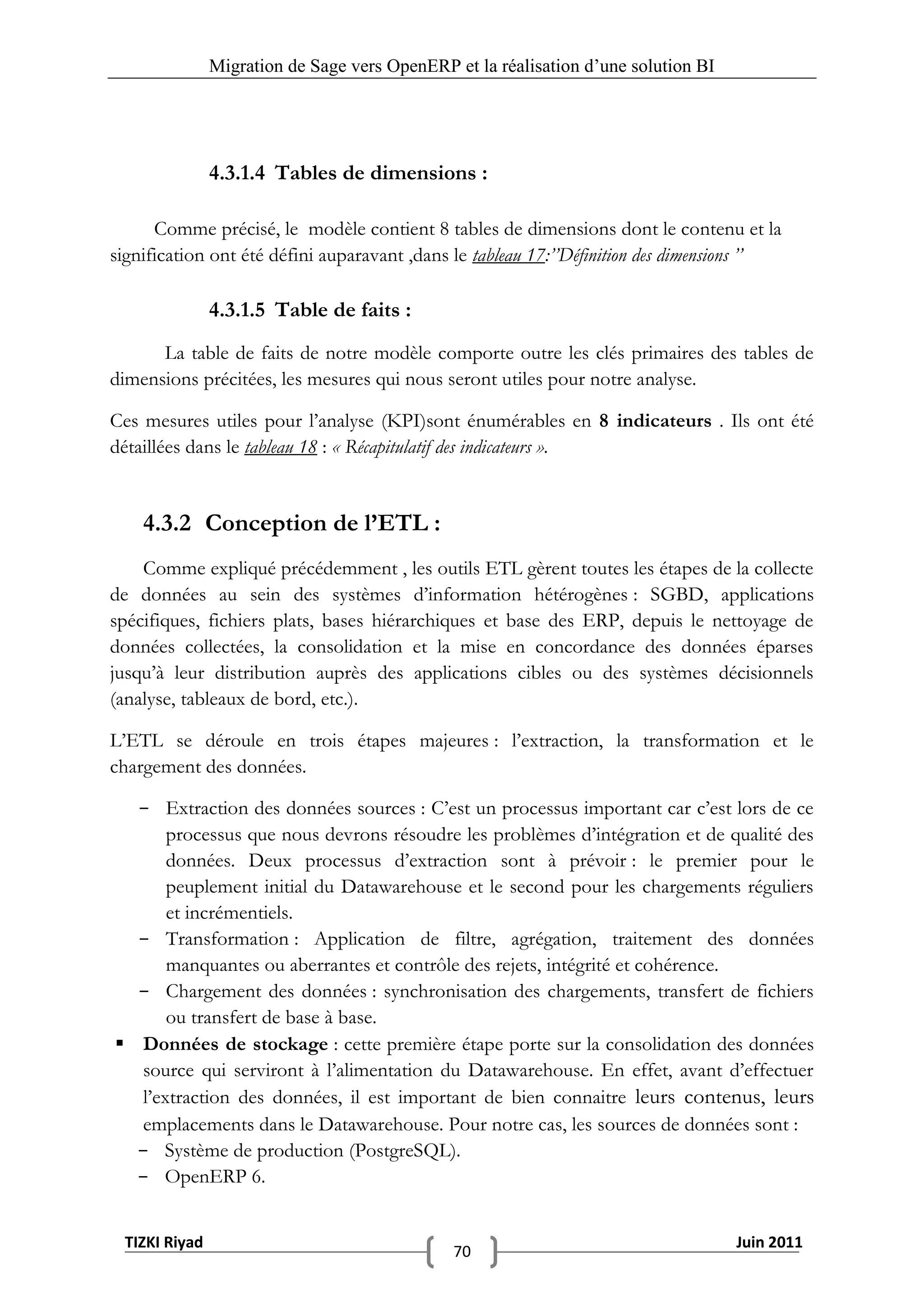 Migration de Sage vers OpenERP et la réalisation d‟une solution BI




               4.3.1.4 Tables de dimensions :

      Comme précisé, le modèle contient 8 tables de dimensions dont le contenu et la
signification ont été défini auparavant ,dans le tableau 17:’’Définition des dimensions ’’

               4.3.1.5 Table de faits :
      La table de faits de notre modèle comporte outre les clés primaires des tables de
dimensions précitées, les mesures qui nous seront utiles pour notre analyse.

Ces mesures utiles pour l’analyse (KPI)sont énumérables en 8 indicateurs . Ils ont été
détaillées dans le tableau 18 : « Récapitulatif des indicateurs ».


    4.3.2 Conception de l’ETL :
    Comme expliqué précédemment , les outils ETL gèrent toutes les étapes de la collecte
de données au sein des systèmes d’information hétérogènes : SGBD, applications
spécifiques, fichiers plats, bases hiérarchiques et base des ERP, depuis le nettoyage de
données collectées, la consolidation et la mise en concordance des données éparses
jusqu’à leur distribution auprès des applications cibles ou des systèmes décisionnels
(analyse, tableaux de bord, etc.).

L’ETL se déroule en trois étapes majeures : l’extraction, la transformation et le
chargement des données.

  - Extraction des données sources : C’est un processus important car c’est lors de ce
       processus que nous devrons résoudre les problèmes d’intégration et de qualité des
       données. Deux processus d’extraction sont à prévoir : le premier pour le
       peuplement initial du Datawarehouse et le second pour les chargements réguliers
       et incrémentiels.
  - Transformation : Application de filtre, agrégation, traitement des données
       manquantes ou aberrantes et contrôle des rejets, intégrité et cohérence.
  - Chargement des données : synchronisation des chargements, transfert de fichiers
       ou transfert de base à base.
 Données de stockage : cette première étape porte sur la consolidation des données
   source qui serviront à l’alimentation du Datawarehouse. En effet, avant d’effectuer
   l’extraction des données, il est important de bien connaitre leurs contenus, leurs
   emplacements dans le Datawarehouse. Pour notre cas, les sources de données sont :
  - Système de production (PostgreSQL).
  - OpenERP 6.


 TIZKI Riyad                                                                        Juin 2011
                                              70
 