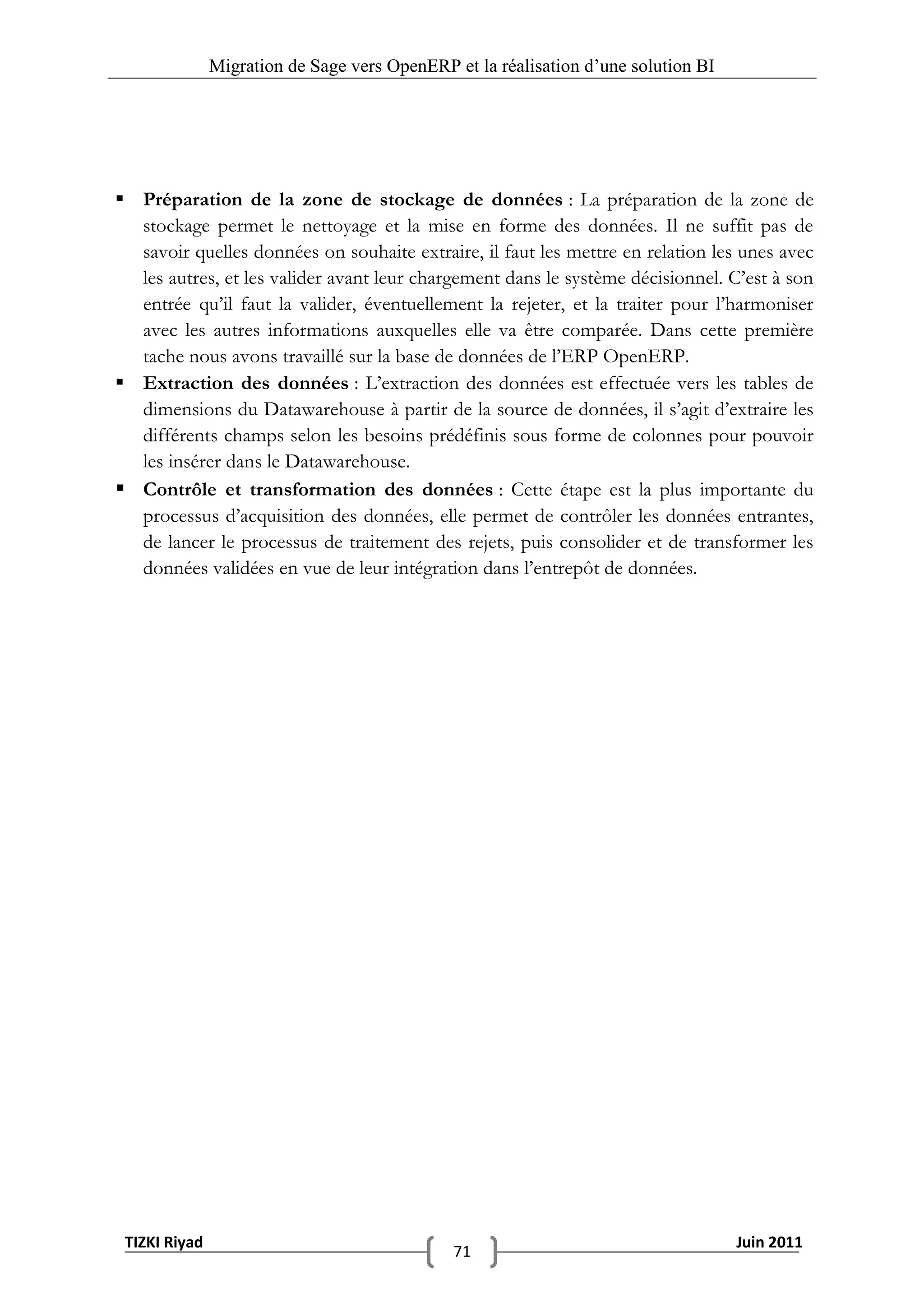 Migration de Sage vers OpenERP et la réalisation d‟une solution BI




 Préparation de la zone de stockage de données : La préparation de la zone de
  stockage permet le nettoyage et la mise en forme des données. Il ne suffit pas de
  savoir quelles données on souhaite extraire, il faut les mettre en relation les unes avec
  les autres, et les valider avant leur chargement dans le système décisionnel. C’est à son
  entrée qu’il faut la valider, éventuellement la rejeter, et la traiter pour l’harmoniser
  avec les autres informations auxquelles elle va être comparée. Dans cette première
  tache nous avons travaillé sur la base de données de l’ERP OpenERP.
 Extraction des données : L’extraction des données est effectuée vers les tables de
  dimensions du Datawarehouse à partir de la source de données, il s’agit d’extraire les
  différents champs selon les besoins prédéfinis sous forme de colonnes pour pouvoir
  les insérer dans le Datawarehouse.
 Contrôle et transformation des données : Cette étape est la plus importante du
  processus d’acquisition des données, elle permet de contrôler les données entrantes,
  de lancer le processus de traitement des rejets, puis consolider et de transformer les
  données validées en vue de leur intégration dans l’entrepôt de données.




 TIZKI Riyad                                                                        Juin 2011
                                              71
 