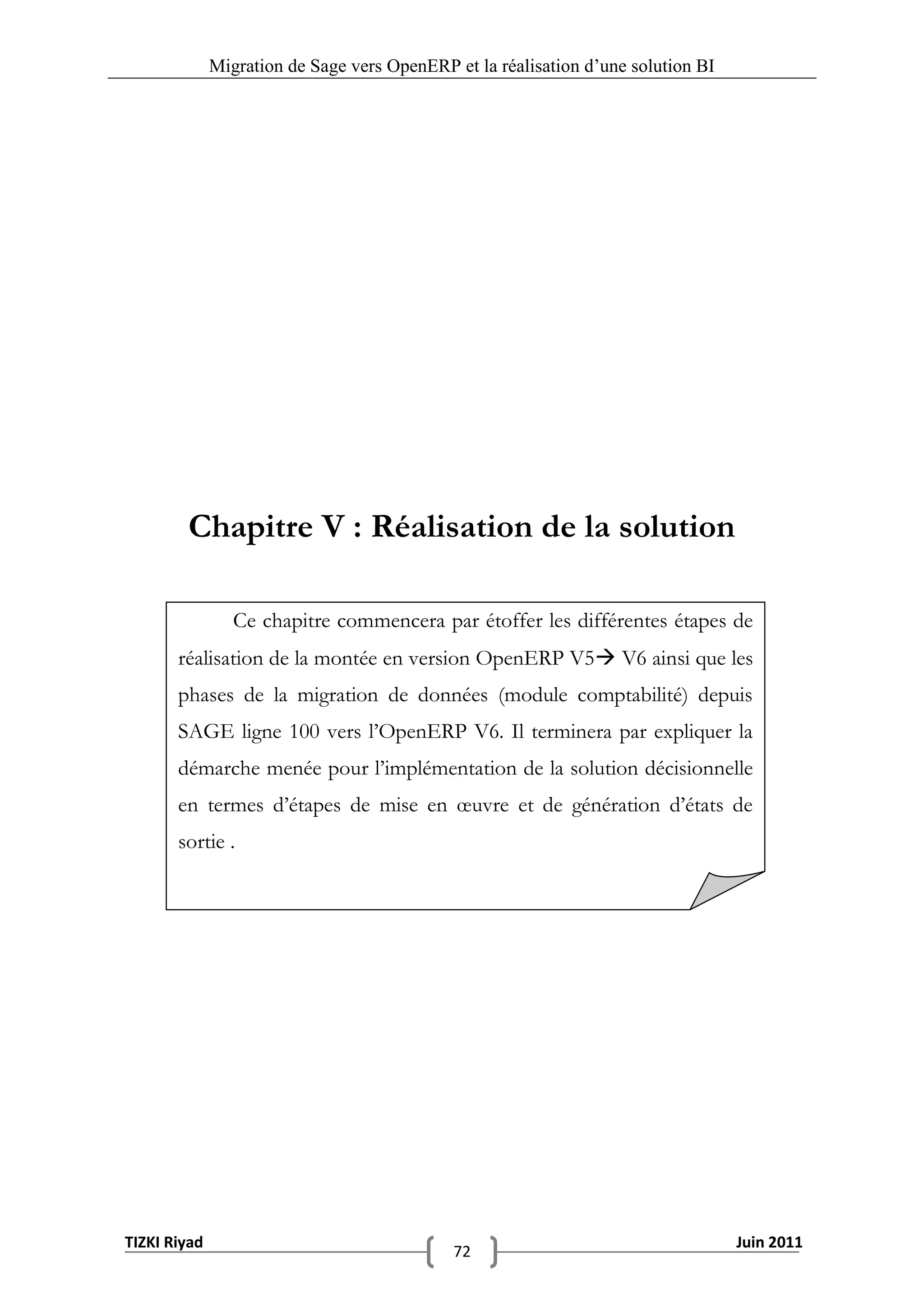 Migration de Sage vers OpenERP et la réalisation d‟une solution BI




        Chapitre V : Réalisation de la solution

                 Ce chapitre commencera par étoffer les différentes étapes de
       réalisation de la montée en version OpenERP V5 V6 ainsi que les
       phases de la migration de données (module comptabilité) depuis
       SAGE ligne 100 vers l’OpenERP V6. Il terminera par expliquer la
       démarche menée pour l’implémentation de la solution décisionnelle
       en termes d’étapes de mise en œuvre et de génération d’états de
       sortie .




TIZKI Riyad                                                                        Juin 2011
                                             72
 
