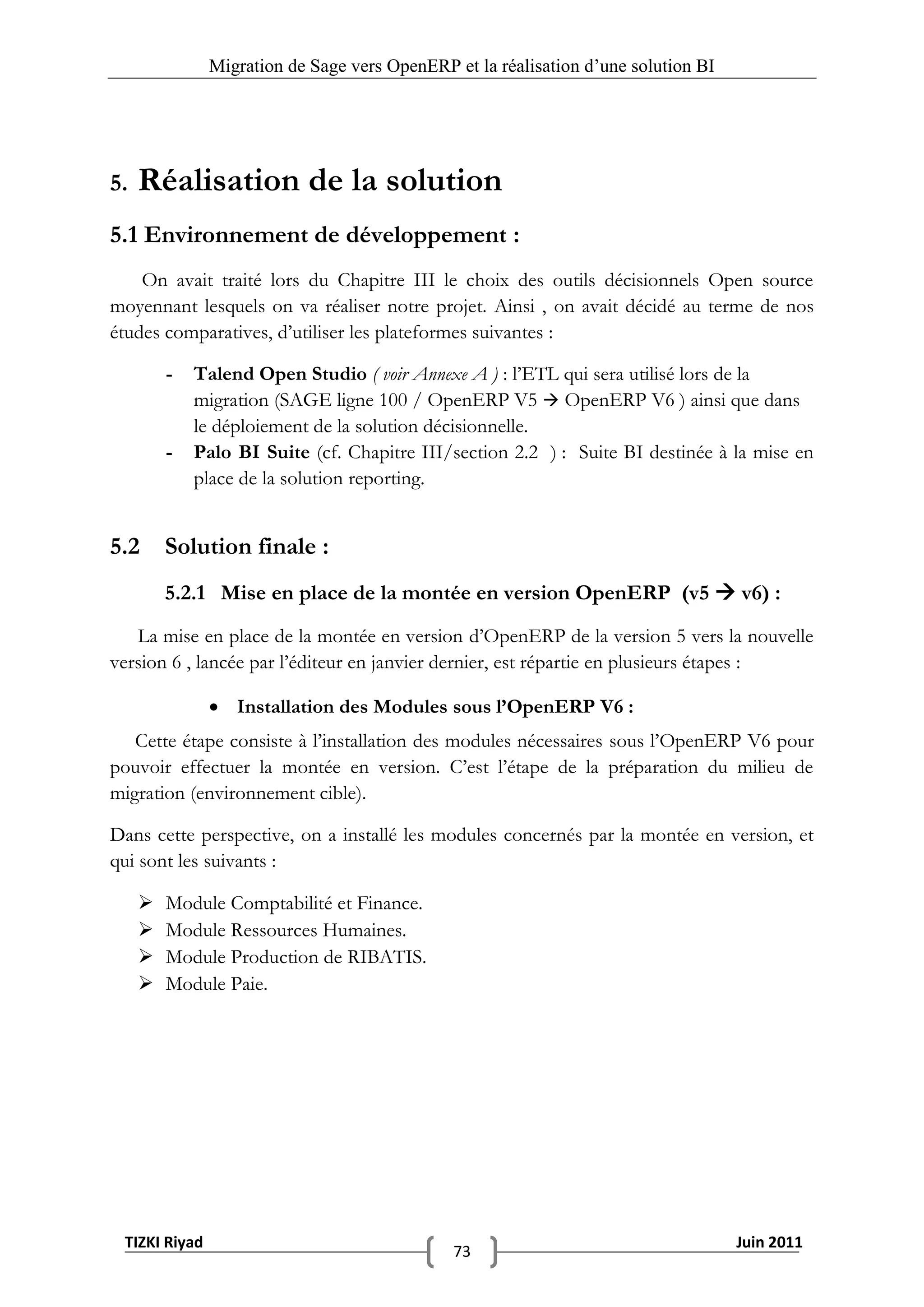 Migration de Sage vers OpenERP et la réalisation d‟une solution BI




5.   Réalisation de la solution
5.1 Environnement de développement :
    On avait traité lors du Chapitre III le choix des outils décisionnels Open source
moyennant lesquels on va réaliser notre projet. Ainsi , on avait décidé au terme de nos
études comparatives, d’utiliser les plateformes suivantes :

         -   Talend Open Studio ( voir Annexe A ) : l’ETL qui sera utilisé lors de la
             migration (SAGE ligne 100 / OpenERP V5  OpenERP V6 ) ainsi que dans
             le déploiement de la solution décisionnelle.
         -   Palo BI Suite (cf. Chapitre III/section 2.2 ) : Suite BI destinée à la mise en
             place de la solution reporting.


5.2      Solution finale :
         5.2.1 Mise en place de la montée en version OpenERP (v5  v6) :
   La mise en place de la montée en version d’OpenERP de la version 5 vers la nouvelle
version 6 , lancée par l’éditeur en janvier dernier, est répartie en plusieurs étapes :

                Installation des Modules sous l’OpenERP V6 :
   Cette étape consiste à l’installation des modules nécessaires sous l’OpenERP V6 pour
pouvoir effectuer la montée en version. C’est l’étape de la préparation du milieu de
migration (environnement cible).

Dans cette perspective, on a installé les modules concernés par la montée en version, et
qui sont les suivants :

        Module Comptabilité et Finance.
        Module Ressources Humaines.
        Module Production de RIBATIS.
        Module Paie.




 TIZKI Riyad                                                                        Juin 2011
                                              73
 