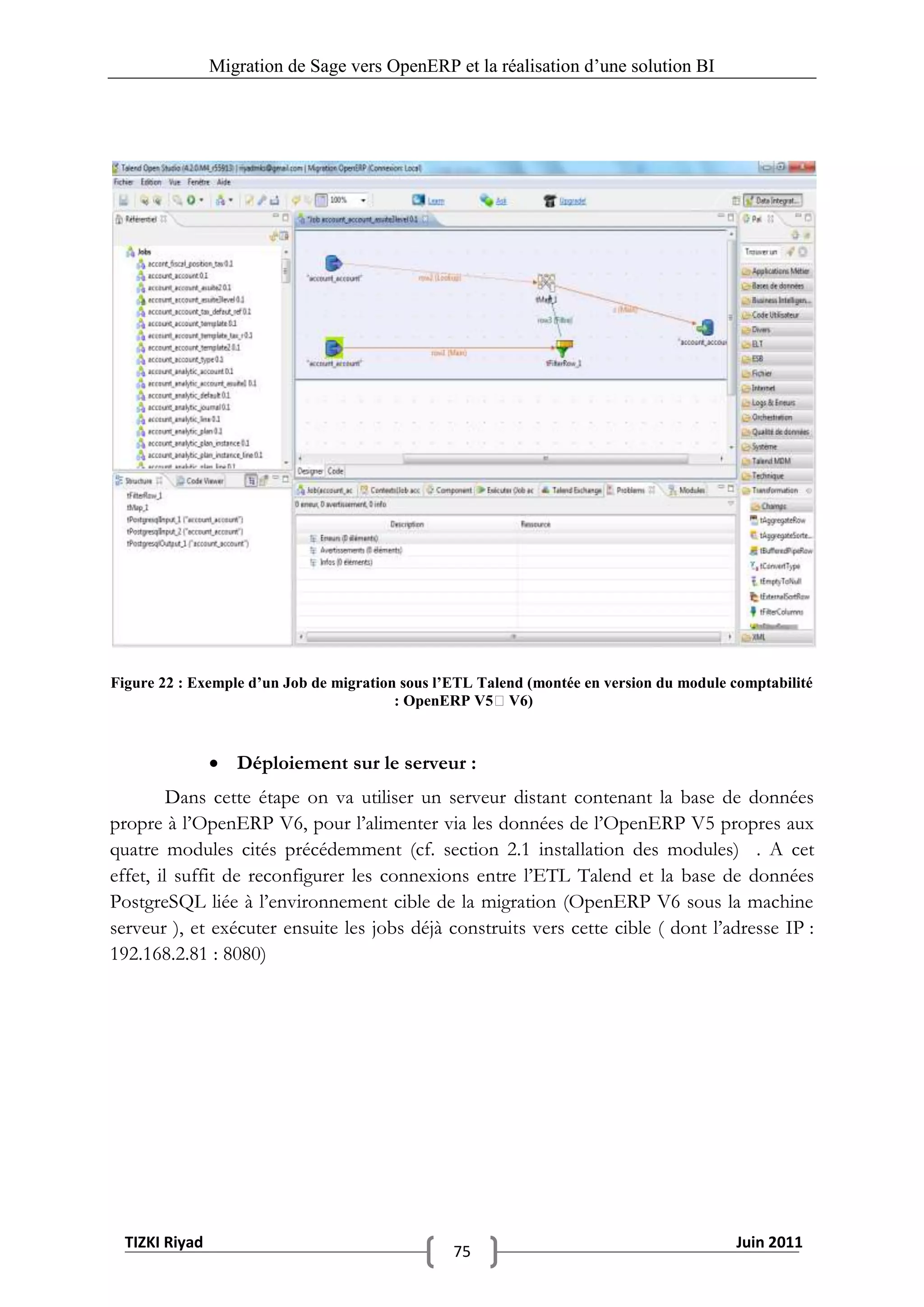 Migration de Sage vers OpenERP et la réalisation d‟une solution BI




Figure 22 : Exemple d’un Job de migration sous l’ETL Talend (montée en version du module comptabilité
                                         : OpenERP V5V6)



                 Déploiement sur le serveur :
         Dans cette étape on va utiliser un serveur distant contenant la base de données
propre à l’OpenERP V6, pour l’alimenter via les données de l’OpenERP V5 propres aux
quatre modules cités précédemment (cf. section 2.1 installation des modules) . A cet
effet, il suffit de reconfigurer les connexions entre l’ETL Talend et la base de données
PostgreSQL liée à l’environnement cible de la migration (OpenERP V6 sous la machine
serveur ), et exécuter ensuite les jobs déjà construits vers cette cible ( dont l’adresse IP :
192.168.2.81 : 8080)




  TIZKI Riyad                                                                             Juin 2011
                                                 75
 