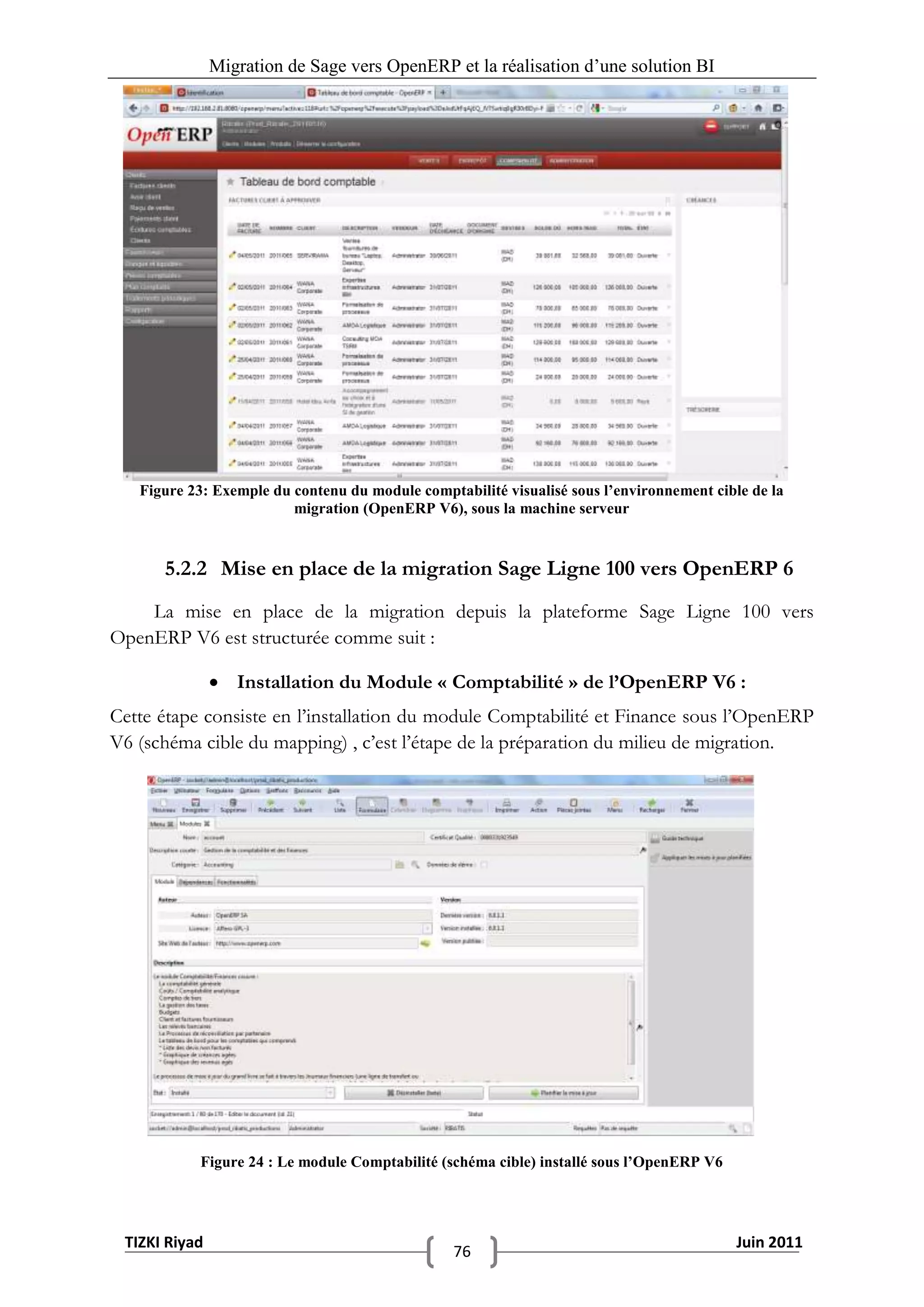Migration de Sage vers OpenERP et la réalisation d‟une solution BI




   Figure 23: Exemple du contenu du module comptabilité visualisé sous l’environnement cible de la
                         migration (OpenERP V6), sous la machine serveur


      5.2.2 Mise en place de la migration Sage Ligne 100 vers OpenERP 6
    La mise en place de la migration depuis la plateforme Sage Ligne 100 vers
OpenERP V6 est structurée comme suit :

                Installation du Module « Comptabilité » de l’OpenERP V6 :
Cette étape consiste en l’installation du module Comptabilité et Finance sous l’OpenERP
V6 (schéma cible du mapping) , c’est l’étape de la préparation du milieu de migration.




           Figure 24 : Le module Comptabilité (schéma cible) installé sous l’OpenERP V6




 TIZKI Riyad                                                                               Juin 2011
                                                 76
 