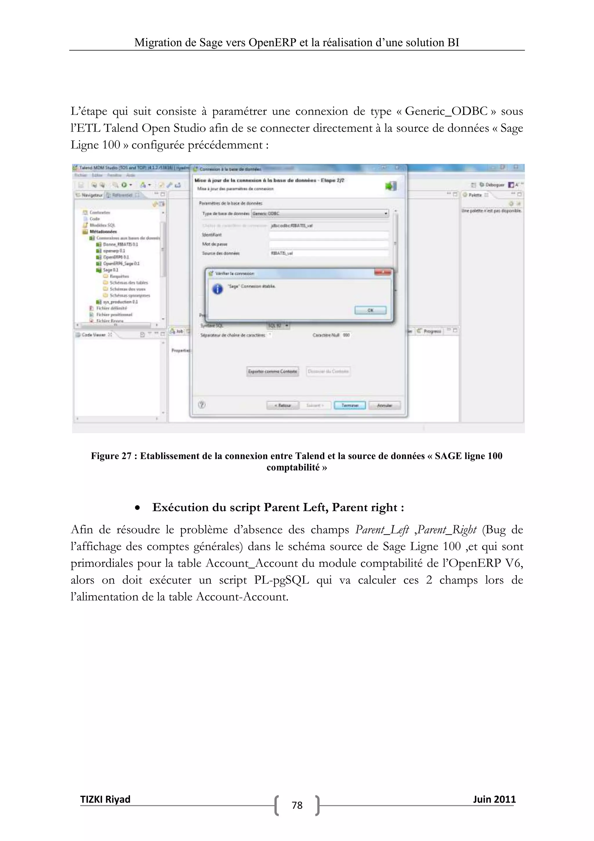 Migration de Sage vers OpenERP et la réalisation d‟une solution BI




L’étape qui suit consiste à paramétrer une connexion de type « Generic_ODBC » sous
l’ETL Talend Open Studio afin de se connecter directement à la source de données « Sage
Ligne 100 » configurée précédemment :




   Figure 27 : Etablissement de la connexion entre Talend et la source de données « SAGE ligne 100
                                            comptabilité »



                Exécution du script Parent Left, Parent right :
Afin de résoudre le problème d’absence des champs Parent_Left ,Parent_Right (Bug de
l’affichage des comptes générales) dans le schéma source de Sage Ligne 100 ,et qui sont
primordiales pour la table Account_Account du module comptabilité de l’OpenERP V6,
alors on doit exécuter un script PL-pgSQL qui va calculer ces 2 champs lors de
l’alimentation de la table Account-Account.




 TIZKI Riyad                                                                               Juin 2011
                                                 78
 