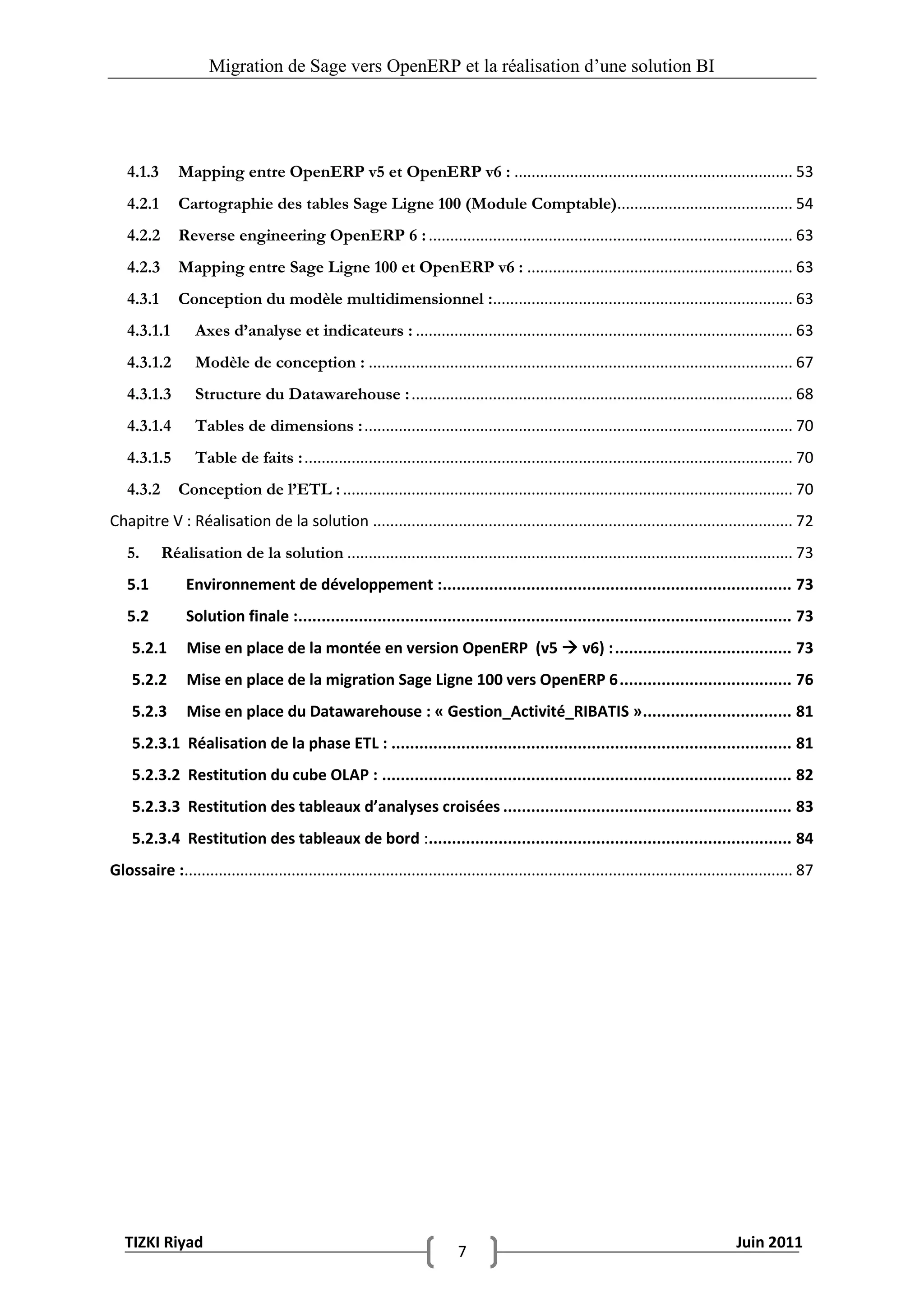 Migration de Sage vers OpenERP et la réalisation d‟une solution BI




   4.1.3       Mapping entre OpenERP v5 et OpenERP v6 : ................................................................. 53
   4.2.1       Cartographie des tables Sage Ligne 100 (Module Comptable)......................................... 54
   4.2.2       Reverse engineering OpenERP 6 : ..................................................................................... 63
   4.2.3       Mapping entre Sage Ligne 100 et OpenERP v6 : .............................................................. 63
   4.3.1       Conception du modèle multidimensionnel :...................................................................... 63
   4.3.1.1        Axes d’analyse et indicateurs : ........................................................................................ 63
   4.3.1.2        Modèle de conception : ................................................................................................... 67
   4.3.1.3        Structure du Datawarehouse : ......................................................................................... 68
   4.3.1.4        Tables de dimensions : .................................................................................................... 70
   4.3.1.5        Table de faits : .................................................................................................................. 70
   4.3.2       Conception de l’ETL : ......................................................................................................... 70
Chapitre V : Réalisation de la solution .................................................................................................. 72
   5.      Réalisation de la solution ........................................................................................................ 73
   5.1          Environnement de développement :........................................................................... 73
   5.2          Solution finale :.......................................................................................................... 73
    5.2.1       Mise en place de la montée en version OpenERP (v5  v6) : ...................................... 73
    5.2.2       Mise en place de la migration Sage Ligne 100 vers OpenERP 6 ..................................... 76
    5.2.3       Mise en place du Datawarehouse : « Gestion_Activité_RIBATIS » ................................ 81
    5.2.3.1 Réalisation de la phase ETL : ...................................................................................... 81
    5.2.3.2 Restitution du cube OLAP : ........................................................................................ 82
    5.2.3.3 Restitution des tableaux d’analyses croisées .............................................................. 83
    5.2.3.4 Restitution des tableaux de bord :.............................................................................. 84
Glossaire :.............................................................................................................................................. 87




   TIZKI Riyad                                                                                                                            Juin 2011
                                                                             7
 