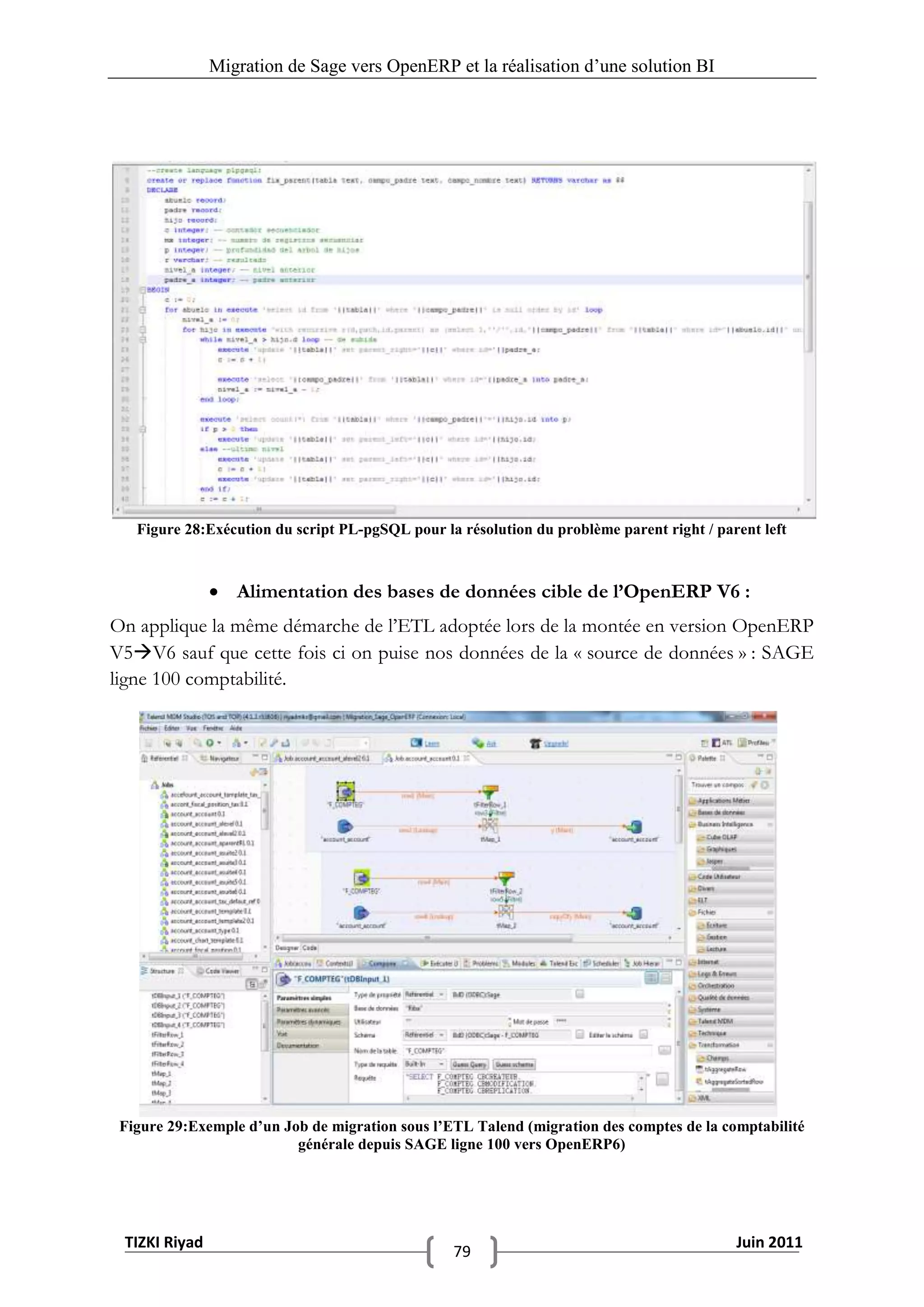 Migration de Sage vers OpenERP et la réalisation d‟une solution BI




   Figure 28:Exécution du script PL-pgSQL pour la résolution du problème parent right / parent left



                Alimentation des bases de données cible de l’OpenERP V6 :
On applique la même démarche de l’ETL adoptée lors de la montée en version OpenERP
V5V6 sauf que cette fois ci on puise nos données de la « source de données » : SAGE
ligne 100 comptabilité.




 Figure 29:Exemple d’un Job de migration sous l’ETL Talend (migration des comptes de la comptabilité
                          générale depuis SAGE ligne 100 vers OpenERP6)




 TIZKI Riyad                                                                               Juin 2011
                                                 79
 