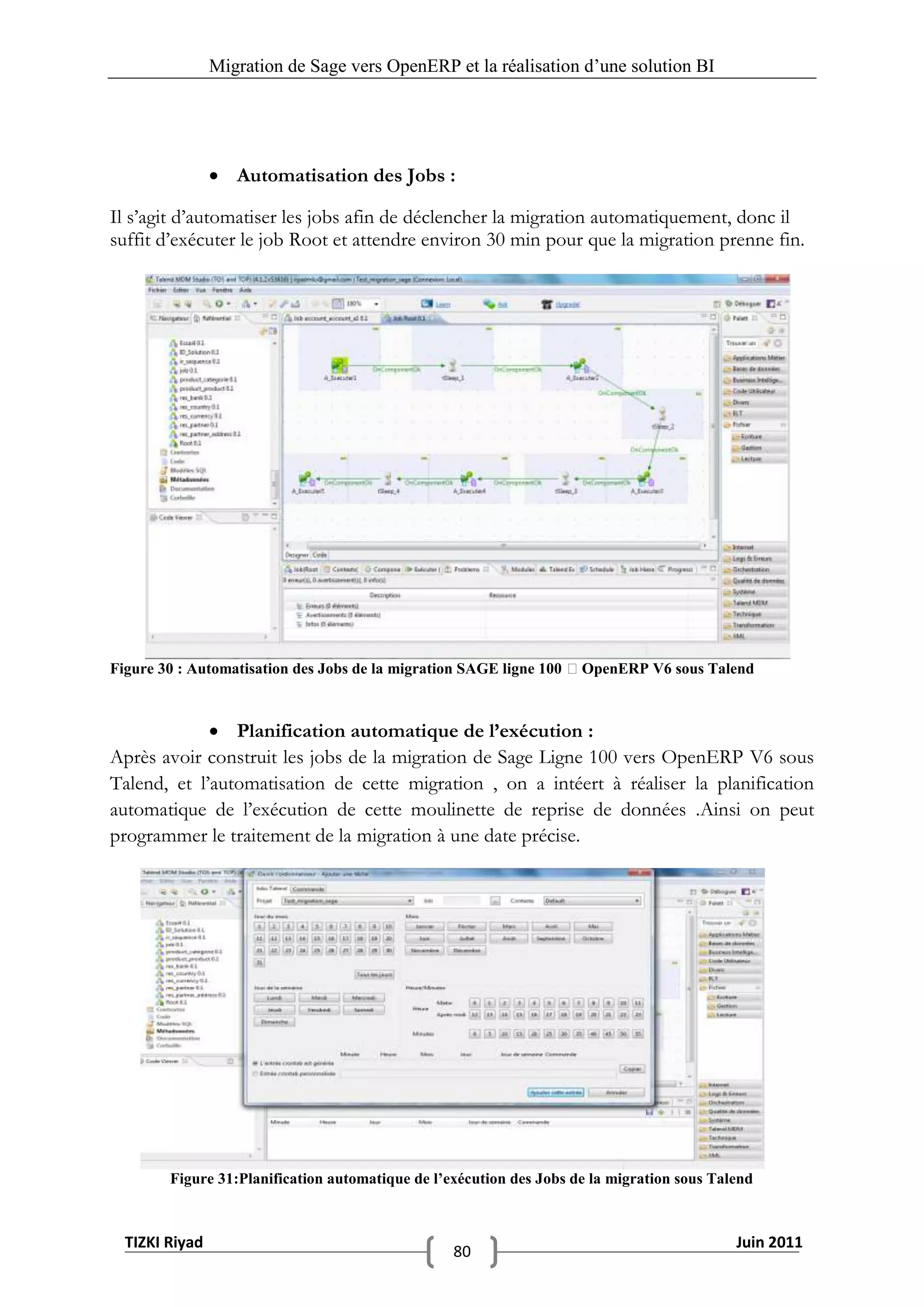 Migration de Sage vers OpenERP et la réalisation d‟une solution BI




                 Automatisation des Jobs :

Il s’agit d’automatiser les jobs afin de déclencher la migration automatiquement, donc il
suffit d’exécuter le job Root et attendre environ 30 min pour que la migration prenne fin.




Figure 30 : Automatisation des Jobs de la migration SAGE ligne 100 OpenERP V6 sous Talend



              Planification automatique de l’exécution :
Après avoir construit les jobs de la migration de Sage Ligne 100 vers OpenERP V6 sous
Talend, et l’automatisation de cette migration , on a intéert à réaliser la planification
automatique de l’exécution de cette moulinette de reprise de données .Ainsi on peut
programmer le traitement de la migration à une date précise.




        Figure 31:Planification automatique de l’exécution des Jobs de la migration sous Talend



  TIZKI Riyad                                                                               Juin 2011
                                                  80
 