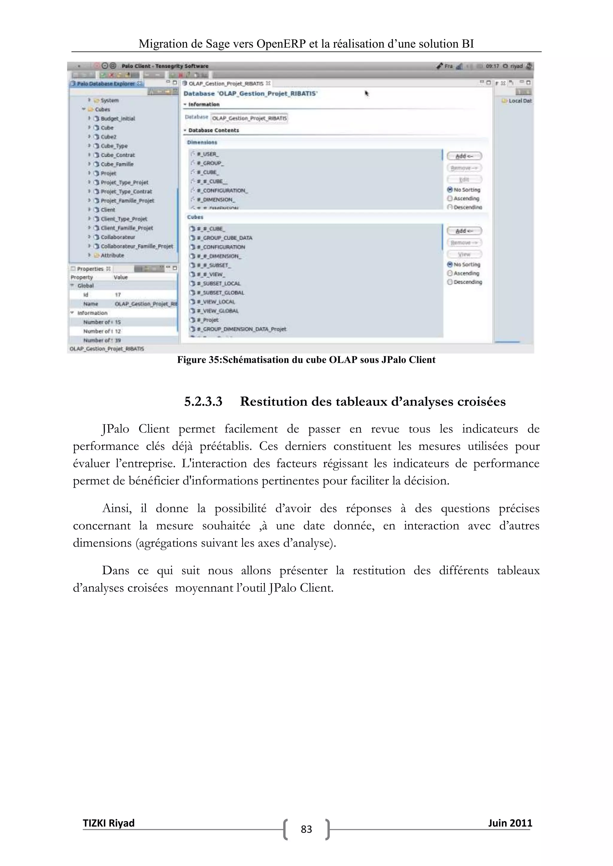 Migration de Sage vers OpenERP et la réalisation d‟une solution BI




                      Figure 35:Schématisation du cube OLAP sous JPalo Client



                       5.2.3.3     Restitution des tableaux d’analyses croisées
     JPalo Client permet facilement de passer en revue tous les indicateurs de
performance clés déjà préétablis. Ces derniers constituent les mesures utilisées pour
évaluer l’entreprise. L'interaction des facteurs régissant les indicateurs de performance
permet de bénéficier d'informations pertinentes pour faciliter la décision.

     Ainsi, il donne la possibilité d’avoir des réponses à des questions précises
concernant la mesure souhaitée ,à une date donnée, en interaction avec d’autres
dimensions (agrégations suivant les axes d’analyse).

      Dans ce qui suit nous allons présenter la restitution des différents tableaux
d’analyses croisées moyennant l’outil JPalo Client.




 TIZKI Riyad                                                                        Juin 2011
                                                83
 
