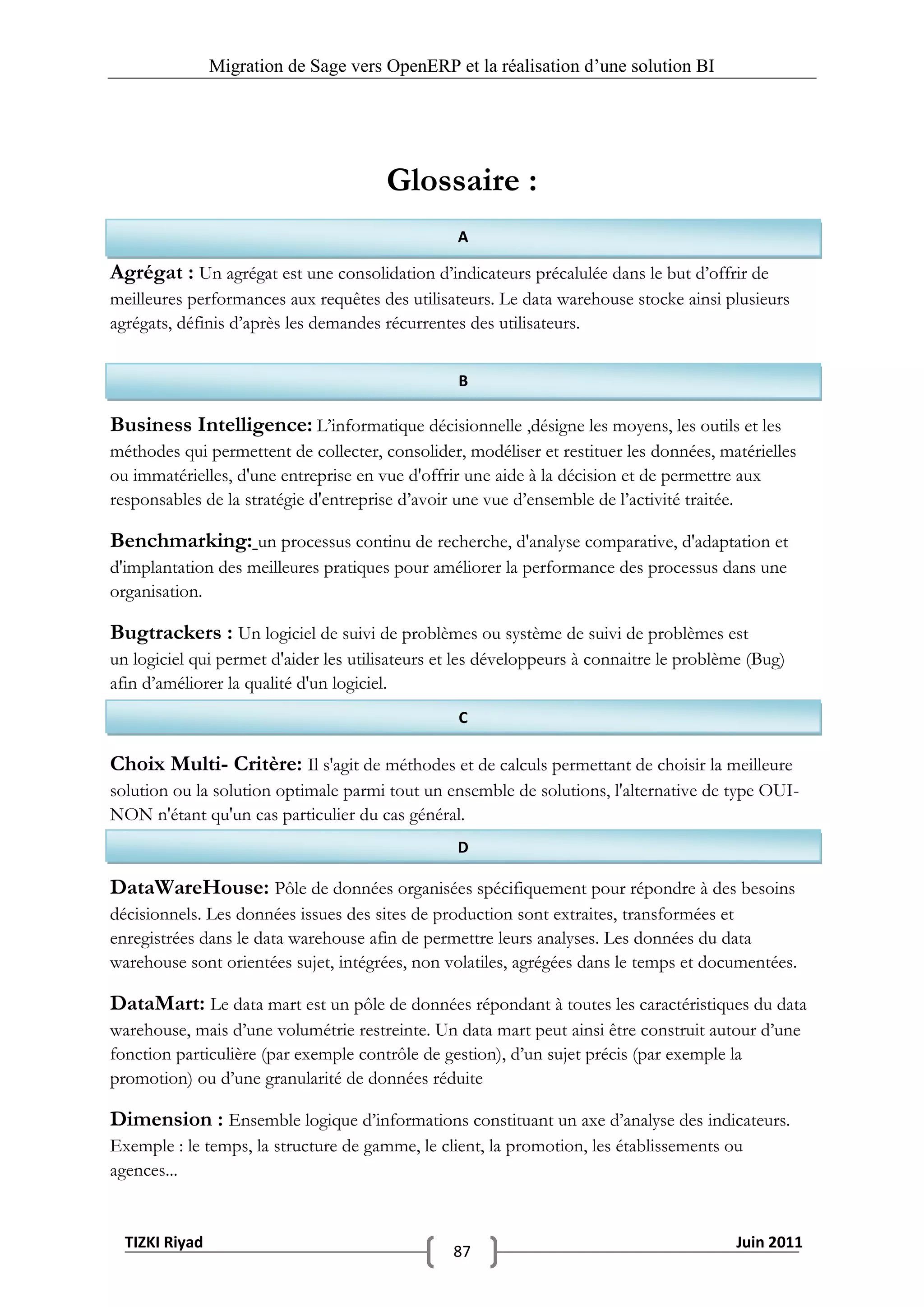 Migration de Sage vers OpenERP et la réalisation d‟une solution BI




                                       Glossaire :
                                                 A

Agrégat : Un agrégat est une consolidation d’indicateurs précalulée dans le but d’offrir de
meilleures performances aux requêtes des utilisateurs. Le data warehouse stocke ainsi plusieurs
agrégats, définis d’après les demandes récurrentes des utilisateurs.


                                                  B

Business Intelligence: L’informatique décisionnelle ,désigne les moyens, les outils et les
méthodes qui permettent de collecter, consolider, modéliser et restituer les données, matérielles
ou immatérielles, d'une entreprise en vue d'offrir une aide à la décision et de permettre aux
responsables de la stratégie d'entreprise d’avoir une vue d’ensemble de l’activité traitée.

Benchmarking: un processus continu de recherche, d'analyse comparative, d'adaptation et
d'implantation des meilleures pratiques pour améliorer la performance des processus dans une
organisation.

Bugtrackers : Un logiciel de suivi de problèmes ou système de suivi de problèmes est
un logiciel qui permet d'aider les utilisateurs et les développeurs à connaitre le problème (Bug)
afin d’améliorer la qualité d'un logiciel.
                                                  C

Choix Multi- Critère: Il s'agit de méthodes et de calculs permettant de choisir la meilleure
solution ou la solution optimale parmi tout un ensemble de solutions, l'alternative de type OUI-
NON n'étant qu'un cas particulier du cas général.
                                                 D

DataWareHouse: Pôle de données organisées spécifiquement pour répondre à des besoins
décisionnels. Les données issues des sites de production sont extraites, transformées et
enregistrées dans le data warehouse afin de permettre leurs analyses. Les données du data
warehouse sont orientées sujet, intégrées, non volatiles, agrégées dans le temps et documentées.

DataMart: Le data mart est un pôle de données répondant à toutes les caractéristiques du data
warehouse, mais d’une volumétrie restreinte. Un data mart peut ainsi être construit autour d’une
fonction particulière (par exemple contrôle de gestion), d’un sujet précis (par exemple la
promotion) ou d’une granularité de données réduite

Dimension : Ensemble logique d’informations constituant un axe d’analyse des indicateurs.
Exemple : le temps, la structure de gamme, le client, la promotion, les établissements ou
agences...


  TIZKI Riyad                                                                            Juin 2011
                                                 87
 