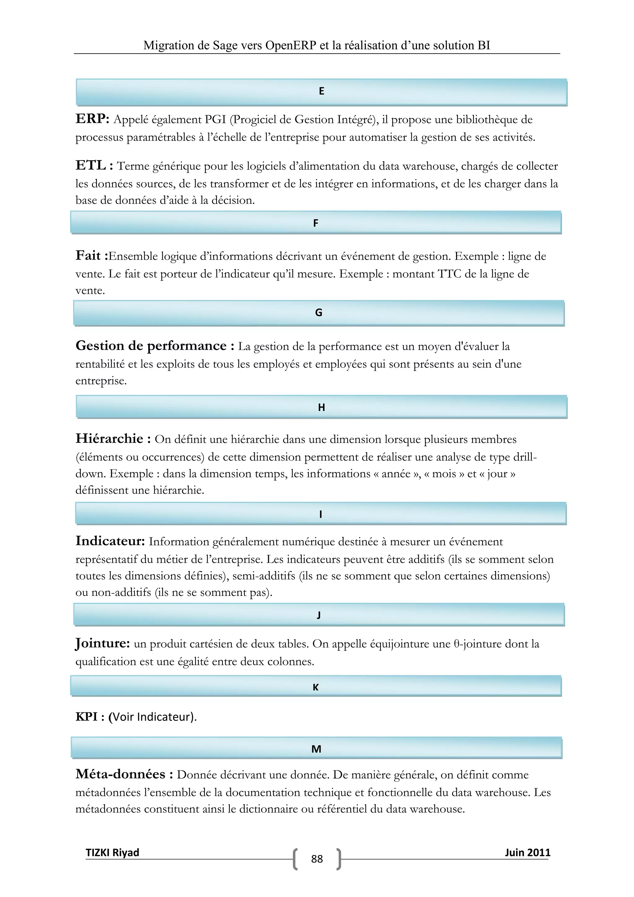 Migration de Sage vers OpenERP et la réalisation d‟une solution BI


                                                      E

ERP: Appelé également PGI (Progiciel de Gestion Intégré), il propose une bibliothèque de
processus paramétrables à l’échelle de l’entreprise pour automatiser la gestion de ses activités.

ETL : Terme générique pour les logiciels d’alimentation du data warehouse, chargés de collecter
les données sources, de les transformer et de les intégrer en informations, et de les charger dans la
base de données d’aide à la décision.
                                                  F

Fait :Ensemble logique d’informations décrivant un événement de gestion. Exemple : ligne de
vente. Le fait est porteur de l’indicateur qu’il mesure. Exemple : montant TTC de la ligne de
vente.
                                                     G

Gestion de performance : La gestion de la performance est un moyen d'évaluer la
rentabilité et les exploits de tous les employés et employées qui sont présents au sein d'une
entreprise.

                                                     H

Hiérarchie : On définit une hiérarchie dans une dimension lorsque plusieurs membres
(éléments ou occurrences) de cette dimension permettent de réaliser une analyse de type drill-
down. Exemple : dans la dimension temps, les informations « année », « mois » et « jour »
définissent une hiérarchie.
                                                      I

Indicateur: Information généralement numérique destinée à mesurer un événement
représentatif du métier de l’entreprise. Les indicateurs peuvent être additifs (ils se somment selon
toutes les dimensions définies), semi-additifs (ils ne se somment que selon certaines dimensions)
ou non-additifs (ils ne se somment pas).
                                                     J

Jointure: un produit cartésien de deux tables. On appelle équijointure une θ-jointure dont la
qualification est une égalité entre deux colonnes.

                                                 K

KPI : (Voir Indicateur).

                                                 M

Méta-données : Donnée décrivant une donnée. De manière générale, on définit comme
métadonnées l’ensemble de la documentation technique et fonctionnelle du data warehouse. Les
métadonnées constituent ainsi le dictionnaire ou référentiel du data warehouse.


  TIZKI Riyad                                                                             Juin 2011
                                                 88
 