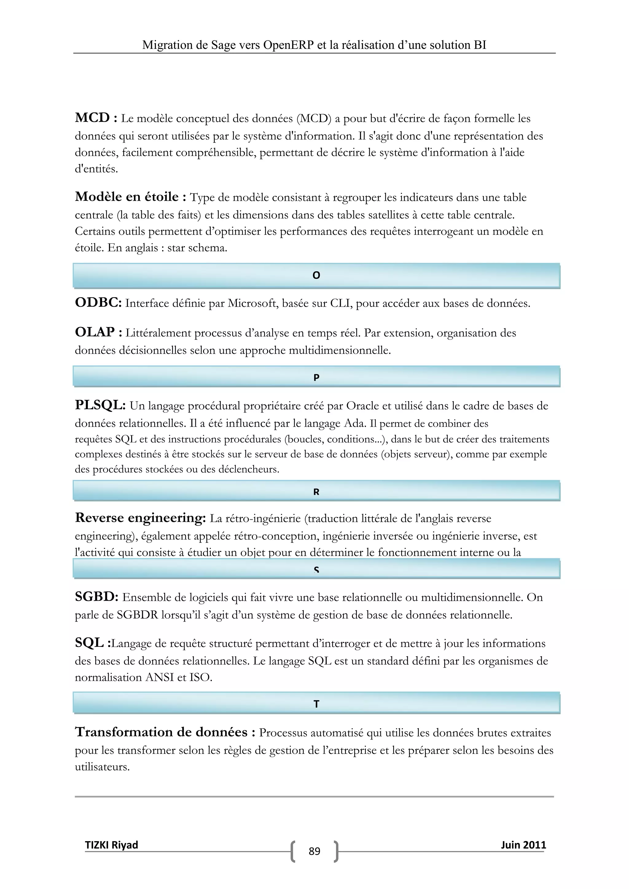 Migration de Sage vers OpenERP et la réalisation d‟une solution BI




MCD : Le modèle conceptuel des données (MCD) a pour but d'écrire de façon formelle les
données qui seront utilisées par le système d'information. Il s'agit donc d'une représentation des
données, facilement compréhensible, permettant de décrire le système d'information à l'aide
d'entités.

Modèle en étoile : Type de modèle consistant à regrouper les indicateurs dans une table
centrale (la table des faits) et les dimensions dans des tables satellites à cette table centrale.
Certains outils permettent d’optimiser les performances des requêtes interrogeant un modèle en
étoile. En anglais : star schema.

                                                      O

ODBC: Interface définie par Microsoft, basée sur CLI, pour accéder aux bases de données.
OLAP : Littéralement processus d’analyse en temps réel. Par extension, organisation des
données décisionnelles selon une approche multidimensionnelle.

                                                      P

PLSQL: Un langage procédural propriétaire créé par Oracle et utilisé dans le cadre de bases de
données relationnelles. Il a été influencé par le langage Ada. Il permet de combiner des
requêtes SQL et des instructions procédurales (boucles, conditions...), dans le but de créer des traitements
complexes destinés à être stockés sur le serveur de base de données (objets serveur), comme par exemple
des procédures stockées ou des déclencheurs.

                                                      R

Reverse engineering: La rétro-ingénierie (traduction littérale de l'anglais reverse
engineering), également appelée rétro-conception, ingénierie inversée ou ingénierie inverse, est
l'activité qui consiste à étudier un objet pour en déterminer le fonctionnement interne ou la
méthode de fabrication.                             S

SGBD: Ensemble de logiciels qui fait vivre une base relationnelle ou multidimensionnelle. On
parle de SGBDR lorsqu’il s’agit d’un système de gestion de base de données relationnelle.

SQL :Langage de requête structuré permettant d’interroger et de mettre à jour les informations
des bases de données relationnelles. Le langage SQL est un standard défini par les organismes de
normalisation ANSI et ISO.

                                                      T

Transformation de données : Processus automatisé qui utilise les données brutes extraites
pour les transformer selon les règles de gestion de l’entreprise et les préparer selon les besoins des
utilisateurs.




  TIZKI Riyad                                                                                    Juin 2011
                                                     89
 