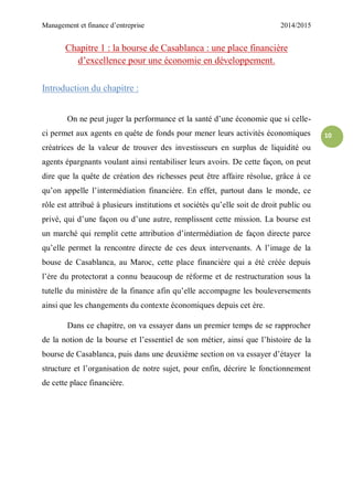 Management et finance d’entreprise 2014/2015
10
Chapitre 1 : la bourse de Casablanca : une place financière
d’excellence pour une économie en développement.
Introduction du chapitre :
On ne peut juger la performance et la santé d’une économie que si celle-
ci permet aux agents en quête de fonds pour mener leurs activités économiques
créatrices de la valeur de trouver des investisseurs en surplus de liquidité ou
agents épargnants voulant ainsi rentabiliser leurs avoirs. De cette façon, on peut
dire que la quête de création des richesses peut être affaire résolue, grâce à ce
qu’on appelle l’intermédiation financière. En effet, partout dans le monde, ce
rôle est attribué à plusieurs institutions et sociétés qu’elle soit de droit public ou
privé, qui d’une façon ou d’une autre, remplissent cette mission. La bourse est
un marché qui remplit cette attribution d’intermédiation de façon directe parce
qu’elle permet la rencontre directe de ces deux intervenants. A l’image de la
bouse de Casablanca, au Maroc, cette place financière qui a été créée depuis
l’ère du protectorat a connu beaucoup de réforme et de restructuration sous la
tutelle du ministère de la finance afin qu’elle accompagne les bouleversements
ainsi que les changements du contexte économiques depuis cet ère.
Dans ce chapitre, on va essayer dans un premier temps de se rapprocher
de la notion de la bourse et l’essentiel de son métier, ainsi que l’histoire de la
bourse de Casablanca, puis dans une deuxième section on va essayer d’étayer la
structure et l’organisation de notre sujet, pour enfin, décrire le fonctionnement
de cette place financière.
 