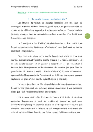 Management et finance d’entreprise 2014/2015
11
Section 1 : la bourse de Casablanca : métiers et histoires.
I. Le marché boursier : quel est son rôle ?
Les Bourses de valeurs ou marchés financiers sont des lieux où
s'échangent différents produits financiers, parmi ceux-ci les plus connus sont les
actions et les obligations, cependant il existe une multitude d'autres produits
(options, warrants, bons de souscription...) dont le nombre n'est limité qu'à
l'imagination des financiers.
La Bourse joue le double rôle d'être à la fois un lieu de financement pour
les entreprises (émission d'actions ou d'obligations) mais également un lieu de
placement (investisseurs).
C'est pour cette raison que le marché boursier est scindé en deux sous
marchés qui sont respectivement le marché primaire et le marché secondaire. Le
rôle du marché primaire est d'organiser la rencontre de sociétés cherchant à
financer leur développement et des détenteurs de capitaux (on peut faire un
parallèle entre le marché primaire et le marché du neuf). Le marché secondaire
tient plutôt le rôle du marché de l'occasion où les différents intervenants peuvent
s'échanger les titres, c'est ce marché qui est bien sur le plus actif.
La bourse joue donc un rôle primordial dans l'économie contemporaine,
les entreprises y trouvent une partie des capitaux nécessaires à leur expansion
tandis que l'Etat y finance le déficit de ses comptes.
Les personnes autorisées à exercer en Bourse sont limitées à certaines
catégories d'opérateurs, ce sont les sociétés de bourse qui sont seuls
intermédiaires agréées pour opérer en bourse. En effet un particulier ne peut pas
intervenir directement sur le marché, il doit obligatoirement transmettre ses
ordres à un intermédiaire financier (société de bourse, établissement financier).
 