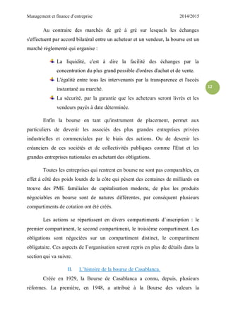Management et finance d’entreprise 2014/2015
12
Au contraire des marchés de gré à gré sur lesquels les échanges
s'effectuent par accord bilatéral entre un acheteur et un vendeur, la bourse est un
marché réglementé qui organise :
La liquidité, c'est à dire la facilité des échanges par la
concentration du plus grand possible d'ordres d'achat et de vente.
L'égalité entre tous les intervenants par la transparence et l'accès
instantané au marché.
La sécurité, par la garantie que les acheteurs seront livrés et les
vendeurs payés à date déterminée.
Enfin la bourse en tant qu'instrument de placement, permet aux
particuliers de devenir les associés des plus grandes entreprises privées
industrielles et commerciales par le biais des actions. Ou de devenir les
créanciers de ces sociétés et de collectivités publiques comme l'Etat et les
grandes entreprises nationales en achetant des obligations.
Toutes les entreprises qui rentrent en bourse ne sont pas comparables, en
effet à côté des poids lourds de la côte qui pèsent des centaines de milliards on
trouve des PME familiales de capitalisation modeste, de plus les produits
négociables en bourse sont de natures différentes, par conséquent plusieurs
compartiments de cotation ont été créés.
Les actions se répartissent en divers compartiments d’inscription : le
premier compartiment, le second compartiment, le troisième compartiment. Les
obligations sont négociées sur un compartiment distinct, le compartiment
obligataire. Ces aspects de l’organisation seront repris en plus de détails dans la
section qui va suivre.
II. L’histoire de la bourse de Casablanca.
Créée en 1929, la Bourse de Casablanca a connu, depuis, plusieurs
réformes. La première, en 1948, a attribué à la Bourse des valeurs la
 
