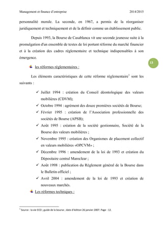 Management et finance d’entreprise 2014/2015
13
personnalité morale. La seconde, en 1967, a permis de la réorganiser
juridiquement et techniquement et de la définir comme un établissement public.
Depuis 1993, la Bourse de Casablanca vit une seconde jeunesse suite à la
promulgation d'un ensemble de textes de loi portant réforme du marché financier
et à la création des cadres réglementaire et technique indispensables à son
émergence.
les réformes réglementaires :
Les éléments caractéristiques de cette réforme réglementaire1
sont les
suivants :
 Juillet 1994 : création du Conseil déontologique des valeurs
mobilières (CDVM);
 Octobre 1994 : agrément des douze premières sociétés de Bourse;
 Février 1995 : création de l’Association professionnelle des
sociétés de Bourse (APSB);
 Août 1995 : création de la société gestionnaire, Société de la
Bourse des valeurs mobilières ;
 Novembre 1995 : création des Organismes de placement collectif
en valeurs mobilières «OPCVM» ;
 Décembre 1996 : amendement de la loi de 1993 et création du
Dépositaire central Maroclear ;
 Août 1998 : publication du Règlement général de la Bourse dans
le Bulletin officiel ;
 Avril 2004 : amendement de la loi de 1993 et création de
nouveaux marchés.
Les réformes techniques :
1
Source : la vie ECO ; guide de la bourse ; date d’édition 26 janvier 2007. Page : 12.
 