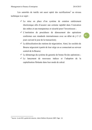 Management et finance d’entreprise 2014/2015
14
Les autorités de tutelle ont aussi opéré des rectifications2
au niveau
technique à ce sujet :
 La mise en place d’un système de cotation entièrement
électronique afin d’assurer une certaine rapidité dans l’exécution
des ordres et une transparence et sécurité pour l’investisseur ;
 L’institution de procédures de dénouement des opérations
conformes aux standards internationaux avec un délai de j+3 (3
jours suivant le jour de la transaction);
 La délocalisation des stations de négociation. Ainsi, les sociétés de
Bourse négocient à partir de leur siège en se connectant au serveur
central de la Bourse;
 Le démarrage du système de garantie de bonne fin des opérations ;
 Le lancement de nouveaux indices et l’adoption de la
capitalisation flottante dans leur mode de calcul.
2
Source : la vie ECO ; guide de la bourse ; date d’édition 26 janvier 2007. Page : 12.
 
