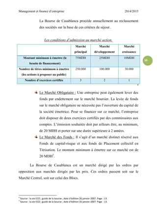 Management et finance d’entreprise 2014/2015
16
La Bourse de Casablanca procède annuellement au reclassement
des sociétés sur la base de ces critères de séjour.
Les conditions d’admission au marché action.
Marché
principal
Marché
développement
Marché
croissance
Montant minimum à émettre (le
besoin de financement)
75MDH 25MDH 10MDH
Nombre de titres minimum à émettre
(les actions à proposer au public)
250.000 100.000 30.000
Nombre d’exercices certifiés 3 2 1
4
Le Marché Obligataire : Une entreprise peut également lever des
fonds par endettement sur le marché boursier. La levée de fonds
sur le marché obligataire ne nécessite pas l’ouverture du capital de
la société émettrice. Pour se financer sur ce marché, l’entreprise
doit disposer de deux exercices certifiés par des commissaires aux
comptes. L’émission souhaitée doit par ailleurs être, au minimum,
de 20 MDH et porter sur une durée supérieure à 2 années.
Le Marché des Fonds : Il s’agit d’un marché distinct réservé aux
Fonds de capital-risque et aux fonds de Placement collectif en
Titrisation. Le montant minimum à émettre sur ce marché est de
20 MDH5
.
La Bourse de Casablanca est un marché dirigé par les ordres par
opposition aux marchés dirigés par les prix. Ces ordres passent soit sur le
Marché Central, soit sur celui des Blocs.
4
Source : la vie ECO ; guide de la bourse ; date d’édition 26 janvier 2007. Page : 13.
5
Source : la vie ECO ; guide de la bourse ; date d’édition 26 janvier 2007. Page : 13.
 