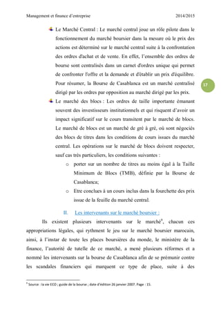 Management et finance d’entreprise 2014/2015
17
Le Marché Central : Le marché central joue un rôle pilote dans le
fonctionnement du marché boursier dans la mesure où le prix des
actions est déterminé sur le marché central suite à la confrontation
des ordres d'achat et de vente. En effet, l’ensemble des ordres de
bourse sont centralisés dans un carnet d'ordres unique qui permet
de confronter l'offre et la demande et d'établir un prix d'équilibre.
Pour résumer, la Bourse de Casablanca est un marché centralisé
dirigé par les ordres par opposition au marché dirigé par les prix.
Le marché des blocs : Les ordres de taille importante émanant
souvent des investisseurs institutionnels et qui risquent d’avoir un
impact significatif sur le cours transitent par le marché de blocs.
Le marché de blocs est un marché de gré à gré, où sont négociés
des blocs de titres dans les conditions de cours issues du marché
central. Les opérations sur le marché de blocs doivent respecter,
sauf cas très particuliers, les conditions suivantes :
o porter sur un nombre de titres au moins égal à la Taille
Minimum de Blocs (TMB), définie par la Bourse de
Casablanca;
o Etre conclues à un cours inclus dans la fourchette des prix
issue de la feuille du marché central.
II. Les intervenants sur le marché boursier :
Ils existent plusieurs intervenants sur le marché6
, chacun ces
appropriations légales, qui rythment le jeu sur le marché boursier marocain,
ainsi, à l’instar de toute les places boursières du monde, le ministère de la
finance, l’autorité de tutelle de ce marché, a mené plusieurs réformes et a
nommé les intervenants sur la bourse de Casablanca afin de se prémunir contre
les scandales financiers qui marquent ce type de place, suite à des
6
Source : la vie ECO ; guide de la bourse ; date d’édition 26 janvier 2007. Page : 15.
 