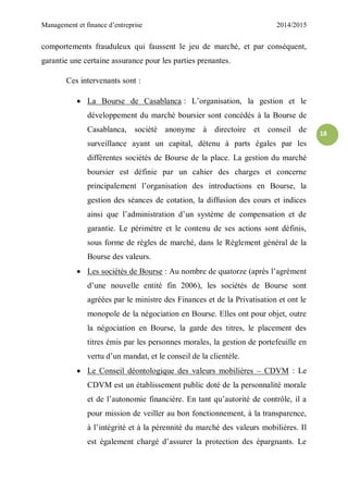 Management et finance d’entreprise 2014/2015
18
comportements frauduleux qui faussent le jeu de marché, et par conséquent,
garantie une certaine assurance pour les parties prenantes.
Ces intervenants sont :
 La Bourse de Casablanca : L’organisation, la gestion et le
développement du marché boursier sont concédés à la Bourse de
Casablanca, société anonyme à directoire et conseil de
surveillance ayant un capital, détenu à parts égales par les
différentes sociétés de Bourse de la place. La gestion du marché
boursier est définie par un cahier des charges et concerne
principalement l’organisation des introductions en Bourse, la
gestion des séances de cotation, la diffusion des cours et indices
ainsi que l’administration d’un système de compensation et de
garantie. Le périmètre et le contenu de ses actions sont définis,
sous forme de règles de marché, dans le Règlement général de la
Bourse des valeurs.
 Les sociétés de Bourse : Au nombre de quatorze (après l’agrément
d’une nouvelle entité fin 2006), les sociétés de Bourse sont
agréées par le ministre des Finances et de la Privatisation et ont le
monopole de la négociation en Bourse. Elles ont pour objet, outre
la négociation en Bourse, la garde des titres, le placement des
titres émis par les personnes morales, la gestion de portefeuille en
vertu d’un mandat, et le conseil de la clientèle.
 Le Conseil déontologique des valeurs mobilières – CDVM : Le
CDVM est un établissement public doté de la personnalité morale
et de l’autonomie financière. En tant qu’autorité de contrôle, il a
pour mission de veiller au bon fonctionnement, à la transparence,
à l’intégrité et à la pérennité du marché des valeurs mobilières. Il
est également chargé d’assurer la protection des épargnants. Le
 