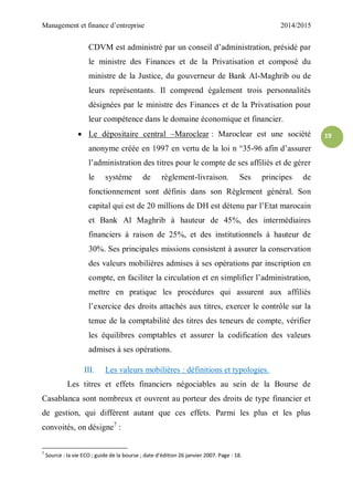 Management et finance d’entreprise 2014/2015
19
CDVM est administré par un conseil d’administration, présidé par
le ministre des Finances et de la Privatisation et composé du
ministre de la Justice, du gouverneur de Bank Al-Maghrib ou de
leurs représentants. Il comprend également trois personnalités
désignées par le ministre des Finances et de la Privatisation pour
leur compétence dans le domaine économique et financier.
 Le dépositaire central –Maroclear : Maroclear est une société
anonyme créée en 1997 en vertu de la loi n °35-96 afin d’assurer
l’administration des titres pour le compte de ses affiliés et de gérer
le système de règlement-livraison. Ses principes de
fonctionnement sont définis dans son Règlement général. Son
capital qui est de 20 millions de DH est détenu par l’Etat marocain
et Bank Al Maghrib à hauteur de 45%, des intermédiaires
financiers à raison de 25%, et des institutionnels à hauteur de
30%. Ses principales missions consistent à assurer la conservation
des valeurs mobilières admises à ses opérations par inscription en
compte, en faciliter la circulation et en simplifier l’administration,
mettre en pratique les procédures qui assurent aux affiliés
l’exercice des droits attachés aux titres, exercer le contrôle sur la
tenue de la comptabilité des titres des teneurs de compte, vérifier
les équilibres comptables et assurer la codification des valeurs
admises à ses opérations.
III. Les valeurs mobilières : définitions et typologies.
Les titres et effets financiers négociables au sein de la Bourse de
Casablanca sont nombreux et ouvrent au porteur des droits de type financier et
de gestion, qui différent autant que ces effets. Parmi les plus et les plus
convoités, on désigne7
:
7
Source : la vie ECO ; guide de la bourse ; date d’édition 26 janvier 2007. Page : 18.
 