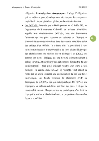 Management et finance d’entreprise 2014/2015
21
obligataire. Les obligations zéro coupon : Il s’agit d’obligations
qui ne délivrent pas périodiquement de coupon. Le coupon est
capitalisé à chaque période et génère par la suite des intérêts.
 Les OPCVM : Institués par le Dahir portant loi n° 1-93- 213, les
Organismes de Placements Collectifs en Valeurs Mobilières,
appelés plus communément OPCVM, sont des instruments
financiers qui ont pour vocation de collecter de l'épargne et
d'investir les sommes recueillies dans des valeurs mobilières selon
des critères bien définis. Ils offrent ainsi la possibilité à tout
investisseur d'accéder à un portefeuille de titres diversifié géré par
des professionnels du marché. on en distingue : les SICAV qui
comme son nom l’indique, est une Société d’investissement à
capital variable. Afin d'assurer aux actionnaires la liquidité de leur
investissement - pour qu'ils puissent vendre leurs parts à tout
moment - le capital d'une SICAV est variable. Tout apport de
fonds par un client entraîne une augmentation de son capital et
inversement. Les Fonds commun de placement (FCP) se
distinguent de la SICAV par son statut juridique. Un FCP est une
copropriété de valeurs mobilières qui émet des parts. Il n'a pas de
personnalité morale. Chaque porteur de part dispose d'un droit de
copropriété sur les actifs du fonds qui est proportionnel au nombre
de parts possédées.
 