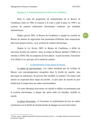 Management et finance d’entreprise 2014/2015
22
Section 3 : le fonctionnement de la bourse de Casablanca.
Dans le cadre du programme de modernisation de la Bourse de
Casablanca initié en 1996, la cotation à la criée a cédé la place en 1998 à un
système de cotation entièrement électronique conforme aux standards
internationaux.
Depuis janvier 2001, la Bourse de Casablanca a équipé les sociétés de
Bourse de stations de négociation leur permettant d'effectuer leurs transactions
dans leurs propres locaux, via le système de cotation électronique.
Depuis le 1er février 2005, la Bourse de Casablanca a défini de
nouveaux horaires de cotation. Ainsi, la séance de Bourse démarre à 9h00 et se
termine à 15h30. Elle est composée de trois phases : la pré-ouverture, l'ouverture
et la clôture et ce, quel que soit le mode de cotation.
I. Le déroulement8 d’une séance de bourse :
La phase de pré-ouverture : Les ordres introduits par les sociétés de
Bourse sont automatiquement enregistrés dans la feuille de marché, sans
provoquer de transaction. Ils peuvent être modifiés ou annulés. Ces ordres sont
classés en respectant deux règles de priorité : le prix (prix de marché ou prix
limité) puis le temps (tous les ordres sont horodatés).
Un cours théorique d'ouverture est calculé et diffusé en permanence par
le système électronique, à chaque fois qu'un ordre est introduit, modifié ou
annulé.
La phase d'ouverture : A l'ouverture, la confrontation de tous les ordres
en présence sur la feuille de marché permet de dégager un cours d'ouverture.
8
Source : Source : Règlement général de la bourse des valeurs, titre 3 : « Les règles relatives au fonctionnement
du marché». Page 27.
 