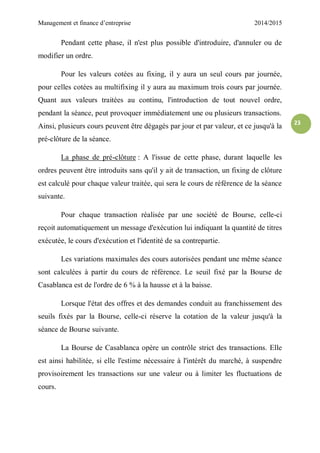 Management et finance d’entreprise 2014/2015
23
Pendant cette phase, il n'est plus possible d'introduire, d'annuler ou de
modifier un ordre.
Pour les valeurs cotées au fixing, il y aura un seul cours par journée,
pour celles cotées au multifixing il y aura au maximum trois cours par journée.
Quant aux valeurs traitées au continu, l'introduction de tout nouvel ordre,
pendant la séance, peut provoquer immédiatement une ou plusieurs transactions.
Ainsi, plusieurs cours peuvent être dégagés par jour et par valeur, et ce jusqu'à la
pré-clôture de la séance.
La phase de pré-clôture : A l'issue de cette phase, durant laquelle les
ordres peuvent être introduits sans qu'il y ait de transaction, un fixing de clôture
est calculé pour chaque valeur traitée, qui sera le cours de référence de la séance
suivante.
Pour chaque transaction réalisée par une société de Bourse, celle-ci
reçoit automatiquement un message d'exécution lui indiquant la quantité de titres
exécutée, le cours d'exécution et l'identité de sa contrepartie.
Les variations maximales des cours autorisées pendant une même séance
sont calculées à partir du cours de référence. Le seuil fixé par la Bourse de
Casablanca est de l'ordre de 6 % à la hausse et à la baisse.
Lorsque l'état des offres et des demandes conduit au franchissement des
seuils fixés par la Bourse, celle-ci réserve la cotation de la valeur jusqu'à la
séance de Bourse suivante.
La Bourse de Casablanca opère un contrôle strict des transactions. Elle
est ainsi habilitée, si elle l'estime nécessaire à l'intérêt du marché, à suspendre
provisoirement les transactions sur une valeur ou à limiter les fluctuations de
cours.
 