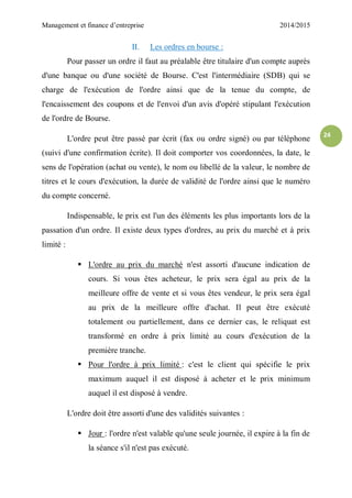 Management et finance d’entreprise 2014/2015
24
II. Les ordres en bourse :
Pour passer un ordre il faut au préalable être titulaire d'un compte auprès
d'une banque ou d'une société de Bourse. C'est l'intermédiaire (SDB) qui se
charge de l'exécution de l'ordre ainsi que de la tenue du compte, de
l'encaissement des coupons et de l'envoi d'un avis d'opéré stipulant l'exécution
de l'ordre de Bourse.
L'ordre peut être passé par écrit (fax ou ordre signé) ou par téléphone
(suivi d'une confirmation écrite). Il doit comporter vos coordonnées, la date, le
sens de l'opération (achat ou vente), le nom ou libellé de la valeur, le nombre de
titres et le cours d'exécution, la durée de validité de l'ordre ainsi que le numéro
du compte concerné.
Indispensable, le prix est l'un des éléments les plus importants lors de la
passation d'un ordre. Il existe deux types d'ordres, au prix du marché et à prix
limité :
 L'ordre au prix du marché n'est assorti d'aucune indication de
cours. Si vous êtes acheteur, le prix sera égal au prix de la
meilleure offre de vente et si vous êtes vendeur, le prix sera égal
au prix de la meilleure offre d'achat. Il peut être exécuté
totalement ou partiellement, dans ce dernier cas, le reliquat est
transformé en ordre à prix limité au cours d'exécution de la
première tranche.
 Pour l'ordre à prix limité : c'est le client qui spécifie le prix
maximum auquel il est disposé à acheter et le prix minimum
auquel il est disposé à vendre.
L'ordre doit être assorti d'une des validités suivantes :
 Jour : l'ordre n'est valable qu'une seule journée, il expire à la fin de
la séance s'il n'est pas exécuté.
 