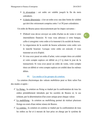 Management et finance d’entreprise 2014/2015
25
 A révocation : cet ordre est valable jusqu'à la fin du mois
calendaire.
 A durée déterminée : c'est un ordre avec une date limite de validité
qui doit être strictement comprise entre 1 et 30 jours calendaires.
Un ordre de Bourse passe nécessairement par les étapes suivantes :
 D'abord vous devez envoyer un ordre d'achat ou de vente à votre
intermédiaire financier. Si vous vous adressez à votre banque,
celle-ci enregistre votre ordre et le transmet à la société de bourse.
 Le négociateur de la société de bourse achemine votre ordre vers
le marché boursier. Lorsque votre ordre est exécuté, il vous
transmet un avis d'opéré.
 Si vous avez passé un ordre d’achat, votre compte titres est crédité
et votre compte espèces est débité en j+3 (j étant le jour de la
transaction). Si vous avez passé un ordre de vente, votre compte
titres est débité et votre compte espèces est crédité dans les mêmes
délais.
III. Les modes et les groupes de cotation.
La cotation électronique des valeurs mobilières peut se faire selon l'un
des modes ci-après :
 Le fixing : la cotation au fixing se traduit par la confrontation de tous les
ordres préalablement introduits par les sociétés de Bourse et, le cas
échéant, par la détermination d'un cours unique pour chaque valeur.
 Le multifixing : la cotation au multifixing permet de réaliser plusieurs
fixings au cours d'une même séance de Bourse.
 Le continu : la cotation en continu se traduit par la confrontation de tous
les ordres au fur et à mesure de leur prise en charge par le système de
 