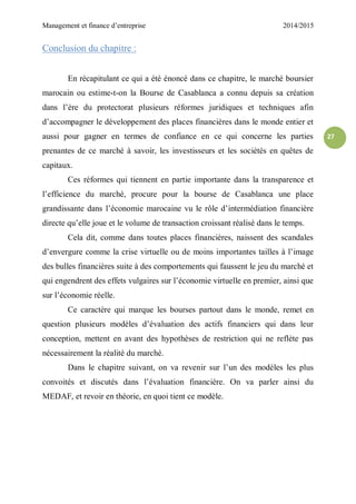 Management et finance d’entreprise 2014/2015
27
Conclusion du chapitre :
En récapitulant ce qui a été énoncé dans ce chapitre, le marché boursier
marocain ou estime-t-on la Bourse de Casablanca a connu depuis sa création
dans l’ère du protectorat plusieurs réformes juridiques et techniques afin
d’accompagner le développement des places financières dans le monde entier et
aussi pour gagner en termes de confiance en ce qui concerne les parties
prenantes de ce marché à savoir, les investisseurs et les sociétés en quêtes de
capitaux.
Ces réformes qui tiennent en partie importante dans la transparence et
l’efficience du marché, procure pour la bourse de Casablanca une place
grandissante dans l’économie marocaine vu le rôle d’intermédiation financière
directe qu’elle joue et le volume de transaction croissant réalisé dans le temps.
Cela dit, comme dans toutes places financières, naissent des scandales
d’envergure comme la crise virtuelle ou de moins importantes tailles à l’image
des bulles financières suite à des comportements qui faussent le jeu du marché et
qui engendrent des effets vulgaires sur l’économie virtuelle en premier, ainsi que
sur l’économie réelle.
Ce caractère qui marque les bourses partout dans le monde, remet en
question plusieurs modèles d’évaluation des actifs financiers qui dans leur
conception, mettent en avant des hypothèses de restriction qui ne reflète pas
nécessairement la réalité du marché.
Dans le chapitre suivant, on va revenir sur l’un des modèles les plus
convoités et discutés dans l’évaluation financière. On va parler ainsi du
MEDAF, et revoir en théorie, en quoi tient ce modèle.
 
