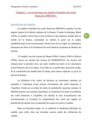 Management et finance d’entreprise 2014/2015
28
Chapitre 2 : revue théorique du modèle d’équilibre des actifs
financiers (MEDAF) :
Introduction du chapitre :
Le modèle d’équilibre des actifs financiers (MEDAF) constitue l’un des
apports majeur de la théorie moderne de la finance. Comme le témoigne, Black
(1993), ce modèle a fait la base d’une évolution et une influence notable dans le
monde de la finance, notamment en mettant le point sur le couple
rentabilité/risque d’un investissement, faisant ainsi de ce couple, les paramètres
principaux de choix et d’évaluation d’un actif financier en partant de données de
marché.
Ce modèle, issu des travaux de Sharpe (1964), Lintner (1965) et Mossin
(1966), trouve ces racines des travaux de MARKOWITZ, ces travaux ont
instauré pour la première fois, une autre variable de choix et de valorisation
d’actif financier qu’est le risque. A cet effet, on va parler dans un premier temps,
de la construction du modèle dans le temps, pour mieux expliciter ce qu’il en
était de la finance.
La définition d’un critère de décision en incertitude constitue un
préalable à l’obtention d’une relation d’évaluation des actifs financiers à
l’équilibre. Fondé sur un critère de choix de portefeuille moyenne-variance, le
MEDAF permet sous certaines hypothèses et restrictions d’évaluer la rentabilité
des actifs financiers à l’équilibre, de calculer le taux d’actualisation des
investissements, et d’estimer le comportement des actifs par rapport au
portefeuille du marché avec le paramètre β en quoi est connu ce modèle.
Dans un deuxième temps, on va expliciter le fondement théorique du
modèle, pour enfin, dans une troisième section, parler des utilisations du
modèle.
 