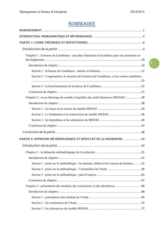 Management et finance d’entreprise 2014/2015
2
Sommaire
Remerciement...............................................................................................................................1
Introduction, problématique et méthodologie ...............................................................4
Partie 1: cadre théorique et institutionnel. ...................................................................8
Introduction de la partie :..........................................................................................................9
Chapitre 1 : la bourse de Casablanca : une place financière d’excellence pour une économie en
développement..........................................................................................................................10
Introduction du chapitre :.......................................................................................................10
Section 1 : la bourse de Casablanca : métiers et histoires....................................................11
Section 2 : l’organisation, la structure de la bourse de Casablanca, et les valeurs mobilières.
..........................................................................................................................................15
Section 3 : le fonctionnement de la bourse de Casablanca. .................................................22
Conclusion du chapitre :........................................................................................................27
Chapitre 2 : revue théorique du modèle d’équilibre des actifs financiers (MEDAF) :..................28
Introduction du chapitre :.......................................................................................................28
Section 1 : les bases et les racines du modèle MEDAF. ......................................................29
Section 2 : Le fondement et la construction du modèle MEDAF.........................................36
Section 3 : les hypothèses et les utilisations du MEDAF.....................................................44
Conclusion du chapitre..........................................................................................................47
Conclusion de la partie ............................................................................................................48
Partie 2: approche méthodologique et résultat de la recherche. ......................49
Introduction de la partie..........................................................................................................50
Chapitre 1 : la démarche méthodologique de la recherche. .........................................................51
Introduction du chapitre :.......................................................................................................51
Section 1 : point sur la méthodologie : les données ciblées et les sources de données..........52
Section 2 : point sur la méthodologie : l’échantillon de l’étude. ..........................................58
Section 3 : point sur la méthodologie : plan d’analyse ........................................................65
Conclusion du chapitre..........................................................................................................67
Chapitre 2 : présentation des résultats, des conclusions, et des alternatives.................................68
Introduction du chapitre.........................................................................................................68
Section 1 : présentation des résultats de l’étude..................................................................69
Section 2 : les conclusions de l’étude. ................................................................................75
Section 3 : les alternatives du modèle MEDAF. .................................................................77
 