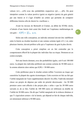 Management et finance d’entreprise 2014/2015
30
valeurs (w1,…,wN) avec des probabilités respectives (p1,…, pN). On peut
interpréter comme la valeur positive (gain) ou négative (perte) du gain généré
par une loterie et il s’agit d’établir un critère qui permette de comparer
différentes loteries afin de choisir la « meilleure ».
Avant les travaux de Bernoulli et Cramer, au début du XVIIIe siècle,
«l’attrait» d’une loterie était censé être fondé sur l’espérance mathématique de
son gain : ( ̃ ) ∑
Selon une telle conception, un individu rationnel devrait être indifférent
entre la loterie au résultat incertain et une somme certaine égale à E ( ) et, entre
plusieurs loteries, devrait préférer celle qui a l’espérance de gain la plus élevée.
Cette conception a priori simpliste est en fait contredite par le
comportement effectif de la plupart des individus face au risque. Donnons-en un
contre-exemple.
Soit une loterie donnant, avec des probabilités égales, soit 0 soit 100 000
euros. La plupart des individus préfèrent une somme certaine de 50 000 euros à
la somme aléatoire alors même que E(W) = 50 000 euros.
Cette préférence pour le résultat certain reflète l’aversion au risque qui
caractérise la plupart des agents économiques. Cette aversion est liée au fait que
l’utilité marginale de l’euro supplémentaire décroît. En effet, l’individu rationnel
classe ses projets de dépense par ordre de priorité décroissante : les 50 000
premiers euros sont affectés à des projets plus « utiles » que les 50 000 euros
suivants et, de ce fait, l’utilité de 100 000 euros est inférieure au double de
l’utilité de 50 000 euros. On dit que l’utilité marginale de la richesse diminue et
que l’« équivalent certain » de la loterie, qui dépend en fait de chaque individu,
est strictement inférieur à 50 000 euros.
 