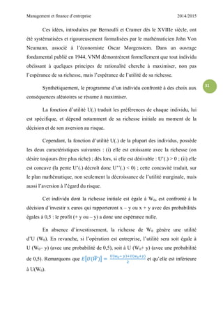 Management et finance d’entreprise 2014/2015
31
Ces idées, introduites par Bernoulli et Cramer dès le XVIIIe siècle, ont
été systématisées et rigoureusement formalisées par le mathématicien John Von
Neumann, associé à l’économiste Oscar Morgenstern. Dans un ouvrage
fondamental publié en 1944, VNM démontrèrent formellement que tout individu
obéissant à quelques principes de rationalité cherche à maximiser, non pas
l’espérance de sa richesse, mais l’espérance de l’utilité de sa richesse.
Synthétiquement, le programme d’un individu confronté à des choix aux
conséquences aléatoires se résume à maximiser.
La fonction d’utilité U(.) traduit les préférences de chaque individu, lui
est spécifique, et dépend notamment de sa richesse initiale au moment de la
décision et de son aversion au risque.
Cependant, la fonction d’utilité U(.) de la plupart des individus, possède
les deux caractéristiques suivantes : (i) elle est croissante avec la richesse (on
désire toujours être plus riche) ; dès lors, si elle est dérivable : U’(.) > 0 ; (ii) elle
est concave (la pente U’(.) décroît donc U’’(.) < 0) ; cette concavité traduit, sur
le plan mathématique, non seulement la décroissance de l’utilité marginale, mais
aussi l’aversion à l’égard du risque.
Cet individu dont la richesse initiale est égale à W0, est confronté à la
décision d’investir x euros qui rapporteront x – y ou x + y avec des probabilités
égales à 0,5 : le profit (+ y ou – y) a donc une espérance nulle.
En absence d’investissement, la richesse de W0 génère une utilité
d’U (W0). En revanche, si l’opération est entreprise, l’utilité sera soit égale à
U (W0– y) (avec une probabilité de 0,5), soit à U (W0+ y) (avec une probabilité
de 0,5). Remarquons que [ ̃ ] et qu’elle est inférieure
à U(W0).
 