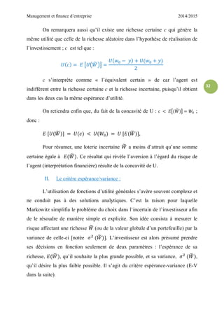 Management et finance d’entreprise 2014/2015
32
On remarquera aussi qu’il existe une richesse certaine c qui génère la
même utilité que celle de la richesse aléatoire dans l’hypothèse de réalisation de
l’investissement ; c est tel que :
[ ( ̃ )]
c s’interprète comme « l’équivalent certain » de car l’agent est
indifférent entre la richesse certaine c et la richesse incertaine, puisqu’il obtient
dans les deux cas la même espérance d’utilité.
On retiendra enfin que, du fait de la concavité de U : [ ̃ ] ;
donc :
̃ ̃ ,
Pour résumer, une loterie incertaine ̃ a moins d’attrait qu’une somme
certaine égale à ̃ . Ce résultat qui révèle l’aversion à l’égard du risque de
l’agent (interprétation financière) résulte de la concavité de U.
II. Le critère espérance/variance :
L’utilisation de fonctions d’utilité générales s’avère souvent complexe et
ne conduit pas à des solutions analytiques. C’est la raison pour laquelle
Markowitz simplifia le problème du choix dans l’incertain de l’investisseur afin
de le résoudre de manière simple et explicite. Son idée consista à mesurer le
risque affectant une richesse ̃ (ou de la valeur globale d’un portefeuille) par la
variance de celle-ci [notée ̃ ]. L’investisseur est alors présumé prendre
ses décisions en fonction seulement de deux paramètres : l’espérance de sa
richesse, ̃ , qu’il souhaite la plus grande possible, et sa variance, ̃ ,
qu’il désire la plus faible possible. Il s’agit du critère espérance-variance (E-V
dans la suite).
 
