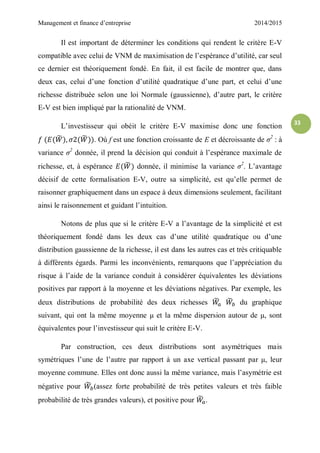 Management et finance d’entreprise 2014/2015
33
Il est important de déterminer les conditions qui rendent le critère E-V
compatible avec celui de VNM de maximisation de l’espérance d’utilité, car seul
ce dernier est théoriquement fondé. En fait, il est facile de montrer que, dans
deux cas, celui d’une fonction d’utilité quadratique d’une part, et celui d’une
richesse distribuée selon une loi Normale (gaussienne), d’autre part, le critère
E-V est bien impliqué par la rationalité de VNM.
L’investisseur qui obéit le critère E-V maximise donc une fonction
̃ ̃ . Où f est une fonction croissante de E et décroissante de σ2
: à
variance σ2
donnée, il prend la décision qui conduit à l’espérance maximale de
richesse, et, à espérance ̃ donnée, il minimise la variance σ2
. L’avantage
décisif de cette formalisation E-V, outre sa simplicité, est qu’elle permet de
raisonner graphiquement dans un espace à deux dimensions seulement, facilitant
ainsi le raisonnement et guidant l’intuition.
Notons de plus que si le critère E-V a l’avantage de la simplicité et est
théoriquement fondé dans les deux cas d’une utilité quadratique ou d’une
distribution gaussienne de la richesse, il est dans les autres cas et très critiquable
à différents égards. Parmi les inconvénients, remarquons que l’appréciation du
risque à l’aide de la variance conduit à considérer équivalentes les déviations
positives par rapport à la moyenne et les déviations négatives. Par exemple, les
deux distributions de probabilité des deux richesses ̃ ̃ du graphique
suivant, qui ont la même moyenne μ et la même dispersion autour de μ, sont
équivalentes pour l’investisseur qui suit le critère E-V.
Par construction, ces deux distributions sont asymétriques mais
symétriques l’une de l’autre par rapport à un axe vertical passant par μ, leur
moyenne commune. Elles ont donc aussi la même variance, mais l’asymétrie est
négative pour ̃ (assez forte probabilité de très petites valeurs et très faible
probabilité de très grandes valeurs), et positive pour ̃ .
 