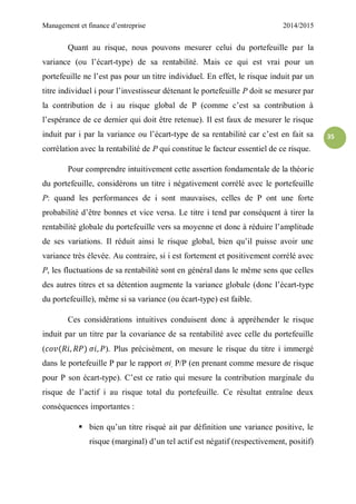 Management et finance d’entreprise 2014/2015
35
Quant au risque, nous pouvons mesurer celui du portefeuille par la
variance (ou l’écart-type) de sa rentabilité. Mais ce qui est vrai pour un
portefeuille ne l’est pas pour un titre individuel. En effet, le risque induit par un
titre individuel i pour l’investisseur détenant le portefeuille P doit se mesurer par
la contribution de i au risque global de P (comme c’est sa contribution à
l’espérance de ce dernier qui doit être retenue). Il est faux de mesurer le risque
induit par i par la variance ou l’écart-type de sa rentabilité car c’est en fait sa
corrélation avec la rentabilité de P qui constitue le facteur essentiel de ce risque.
Pour comprendre intuitivement cette assertion fondamentale de la théorie
du portefeuille, considérons un titre i négativement corrélé avec le portefeuille
P: quand les performances de i sont mauvaises, celles de P ont une forte
probabilité d’être bonnes et vice versa. Le titre i tend par conséquent à tirer la
rentabilité globale du portefeuille vers sa moyenne et donc à réduire l’amplitude
de ses variations. Il réduit ainsi le risque global, bien qu’il puisse avoir une
variance très élevée. Au contraire, si i est fortement et positivement corrélé avec
P, les fluctuations de sa rentabilité sont en général dans le même sens que celles
des autres titres et sa détention augmente la variance globale (donc l’écart-type
du portefeuille), même si sa variance (ou écart-type) est faible.
Ces considérations intuitives conduisent donc à appréhender le risque
induit par un titre par la covariance de sa rentabilité avec celle du portefeuille
( ). Plus précisément, on mesure le risque du titre i immergé
dans le portefeuille P par le rapport σi, P/P (en prenant comme mesure de risque
pour P son écart-type). C’est ce ratio qui mesure la contribution marginale du
risque de l’actif i au risque total du portefeuille. Ce résultat entraîne deux
conséquences importantes :
 bien qu’un titre risqué ait par définition une variance positive, le
risque (marginal) d’un tel actif est négatif (respectivement, positif)
 