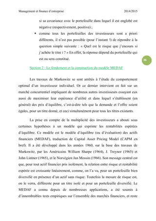 Management et finance d’entreprise 2014/2015
36
si sa covariance avec le portefeuille dans lequel il est englobé est
négative (respectivement, positive) ;
 comme tous les portefeuilles des investisseurs sont a priori
différents, il n’est pas possible (pour l’instant !) de répondre à la
question simple suivante : « Quel est le risque que j’encours si
j’achète le titre i ? » En effet, la réponse dépend du portefeuille qui
est ou sera constitué.
Section 2 : Le fondement et la construction du modèle MEDAF
Les travaux de Markowitz se sont arrêtés à l’étude du comportement
optimal d’un investisseur individuel. Or ce dernier intervient en fait sur un
marché concurrentiel impliquant de nombreux autres investisseurs essayant eux
aussi de maximiser leur espérance d’utilité et dans lequel s’établissent (en
général) des prix d’équilibre, c’est-à-dire tels que la demande et l’offre soient
égales, pour un titre donné, et ceci simultanément pour tous les titres existants.
La prise en compte de la multiplicité des investisseurs a abouti sous
certaines hypothèses à un modèle qui exprime les rentabilités espérées
d’équilibre. Ce modèle est le modèle d’équilibre (ou d’évaluation) des actifs
financiers (MEDAF), traduction de Capital Asset Pricing Model (CAPM en
bref). Il a été développé dans les années 1960, sur la base des travaux de
Markowitz, par les Américains William Sharpe (1964), J. Treynor (1965) et
John Lintner (1965), et le Norvégien Jan Mossin (1966). Son message central est
que, pour tout actif financier pris isolément, la relation entre risque et rentabilité
espérée est croissante linéairement, comme, on l’a vu, pour un portefeuille bien
diversifié en présence d’un actif sans risque. Toutefois la mesure de risque est,
on le verra, différente pour un titre isolé et pour un portefeuille diversifié. Le
MEDAF a connu depuis de nombreuses applications, a été soumis à
d’innombrables tests empiriques sur l’ensemble des marchés financiers, et reste
 