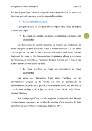 Management et finance d’entreprise 2014/2015
37
à ce jour le paradigme dominant malgré des attaques continuelles, de nature tant
théorique qu’empirique, dont nous ferons partiellement état.
I. La décomposition du risque :
Le risque attaché à un titre peut être décomposé entre risque de marché
et risque spécifique.
 Le risque de marché ou risque systématique ou risque non
diversifiable
Les fluctuations du marché entraînent, en principe, des fluctuations de
même sens pour les titres financiers. Ainsi, si le marché baisse, il y a de fortes
chances que les cours des actions concernant une société quelconque baissent
également. Ce risque est lié à des paramètres très généraux tels que la croissance
de l’économie, la géopolitique, l’évolution des taux d’intérêt, etc. Il ne peut être
éliminé par une diversification de titres.
 Le risque spécifique ou risque non systématique ou risque
diversifiable
Une partie des fluctuations d’une action s’explique par les
caractéristiques propres de la société. Ce sont les perspectives de
développement, la qualité de la gestion, l’environnement social, etc. Dès lors, et
contrairement au risque systématique, ce risque peut être réduit, voire éliminé,
par diversification.
Seul le risque spécifique peut être supprimé par diversification. D’après
certains travaux empiriques, un portefeuille constitué d’une vingtaine de titres
permettrait de réduire le risque spécifique de plus de 95 %.
 