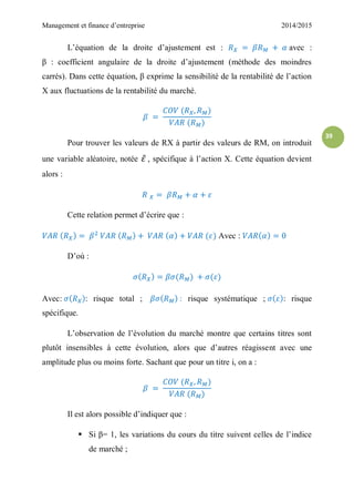 Management et finance d’entreprise 2014/2015
39
L’équation de la droite d’ajustement est : avec :
β : coefficient angulaire de la droite d’ajustement (méthode des moindres
carrés). Dans cette équation, β exprime la sensibilité de la rentabilité de l’action
X aux fluctuations de la rentabilité du marché.
Pour trouver les valeurs de RX à partir des valeurs de RM, on introduit
une variable aléatoire, notée ̃ , spécifique à l’action X. Cette équation devient
alors :
Cette relation permet d’écrire que :
Avec :
D’où :
Avec: : risque total ; : risque systématique ; : risque
spécifique.
L’observation de l’évolution du marché montre que certains titres sont
plutôt insensibles à cette évolution, alors que d’autres réagissent avec une
amplitude plus ou moins forte. Sachant que pour un titre i, on a :
Il est alors possible d’indiquer que :
 Si β= 1, les variations du cours du titre suivent celles de l’indice
de marché ;
 