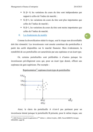 Management et finance d’entreprise 2014/2015
40
 Si β= 0, les variations du cours du titre sont indépendantes par
rapport à celles de l’indice de marché ;
 Si β>1, les variations du cours du titre sont plus importantes que
celles de l’indice de marché ;
 Si β<1, les variations du cours du titre sont moins importantes que
celles de l’indice de marché.
II. Les fondements du modèle
Comme la diversification réduit le risque, seul le risque non diversifiable
doit être rémunéré. Les investisseurs vont ensuite constituer des portefeuilles à
partir des actifs disponibles sur le marché financier. Bien évidemment, la
rentabilité de ces portefeuilles est caractérisée par une espérance et un écart type.
Or, certains portefeuilles sont préférables à d’autres puisque les
investisseurs privilégieront ceux qui, pour un écart type donné, offrent une
espérance de gain supérieure. Par exemple :
Représentation12
espérance/écart-type de portefeuilles
Ainsi, le choix du portefeuille A n’est-il pas pertinent pour un
investisseur donné puisque le portefeuille B présente, pour le même risque, une
12
« DCG Finance, manuel et applications 2ème
édition » ; édition Eroylles ; 2009 ; Pascal BARNETO, Georges
GREGORIO ; page 58.
 