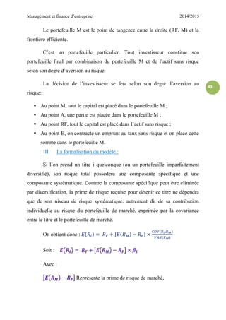 Management et finance d’entreprise 2014/2015
43
Le portefeuille M est le point de tangence entre la droite (RF, M) et la
frontière efficiente.
C’est un portefeuille particulier. Tout investisseur constitue son
portefeuille final par combinaison du portefeuille M et de l’actif sans risque
selon son degré d’aversion au risque.
La décision de l’investisseur se fera selon son degré d’aversion au
risque:
 Au point M, tout le capital est placé dans le portefeuille M ;
 Au point A, une partie est placée dans le portefeuille M ;
 Au point RF, tout le capital est placé dans l’actif sans risque ;
 Au point B, on contracte un emprunt au taux sans risque et on place cette
somme dans le portefeuille M.
III. La formalisation du modèle :
Si l’on prend un titre i quelconque (ou un portefeuille imparfaitement
diversifié), son risque total possédera une composante spécifique et une
composante systématique. Comme la composante spécifique peut être éliminée
par diversification, la prime de risque requise pour détenir ce titre ne dépendra
que de son niveau de risque systématique, autrement dit de sa contribution
individuelle au risque du portefeuille de marché, exprimée par la covariance
entre le titre et le portefeuille de marché.
On obtient donc :
Soit :
Avec :
Représente la prime de risque de marché,
 