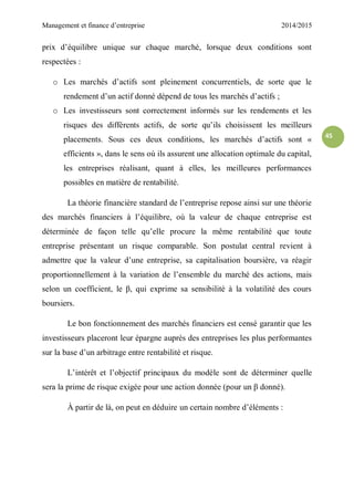 Management et finance d’entreprise 2014/2015
45
prix d’équilibre unique sur chaque marché, lorsque deux conditions sont
respectées :
o Les marchés d’actifs sont pleinement concurrentiels, de sorte que le
rendement d’un actif donné dépend de tous les marchés d’actifs ;
o Les investisseurs sont correctement informés sur les rendements et les
risques des différents actifs, de sorte qu’ils choisissent les meilleurs
placements. Sous ces deux conditions, les marchés d’actifs sont «
efficients », dans le sens où ils assurent une allocation optimale du capital,
les entreprises réalisant, quant à elles, les meilleures performances
possibles en matière de rentabilité.
La théorie financière standard de l’entreprise repose ainsi sur une théorie
des marchés financiers à l’équilibre, où la valeur de chaque entreprise est
déterminée de façon telle qu’elle procure la même rentabilité que toute
entreprise présentant un risque comparable. Son postulat central revient à
admettre que la valeur d’une entreprise, sa capitalisation boursière, va réagir
proportionnellement à la variation de l’ensemble du marché des actions, mais
selon un coefficient, le β, qui exprime sa sensibilité à la volatilité des cours
boursiers.
Le bon fonctionnement des marchés financiers est censé garantir que les
investisseurs placeront leur épargne auprès des entreprises les plus performantes
sur la base d’un arbitrage entre rentabilité et risque.
L’intérêt et l’objectif principaux du modèle sont de déterminer quelle
sera la prime de risque exigée pour une action donnée (pour un β donné).
À partir de là, on peut en déduire un certain nombre d’éléments :
 